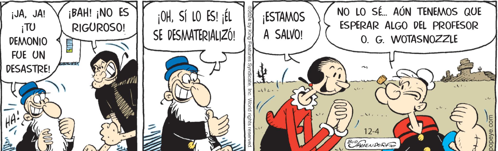 Publication OCR: ¡JAJA! ¡TU ¡BAH! ¡NO ES RIGUROSO! DEMONIO FUE UN DESASTRE! HA! www ¡OHSÍ LO ES! ¡ÉL SE DESMATERIALIZÓ! ¡ESTAMOS A SALVO! NO LO SÉ... AÚN TENEMOS QUE ESPERAR ALGO DEL PROFESOR 0. G. WOTASNOZZLE ©2024 by King Features SyndicateInc. World rights reserved. 12-4 BUDAGENDORFO +to popeye.com ¡ JAJA ! ¡ TU ¡ BAH ! ¡ NO ES RIGUROSO ! DEMONIO FUE UN DESASTRE ! HA ! www ¡ OHSÍ LO ES ! ¡ ÉL SE DESMATERIALIZÓ ! ¡ ESTAMOS A SALVO ! NO LO SÉ ... AÚN TENEMOS QUE ESPERAR ALGO DEL PROFESOR 0. G. WOTASNOZZLE © 2024 by King Features SyndicateInc. World rights reserved . 12-4 BUDAGENDORFO + to popeye.com
