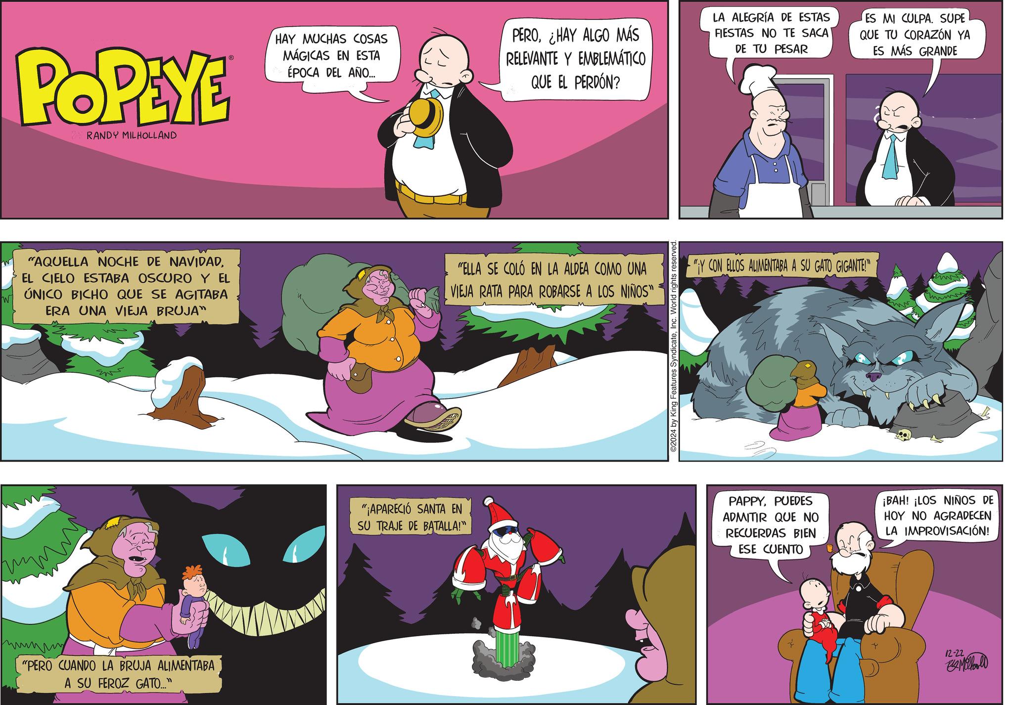 Graphics OCR: POPEYE RANDY MILHOLLAND ® HAY MUCHAS COSAS MÁGICAS EN ESTA ÉPOCA DEL AÑO... PEROHAY ALGO MÁS RELEVANTE Y EMBLEMÁTICO QUE EL PERDÓN? LA ALEGRÍA DE ESTAS FIESTAS NO TE SACA DE TU PESAR ES MI CULPA. SUPE QUE TU CORAZÓN YA ES MÁS GRANDE "AQUELLA NOCHE DE NAVIDADEL CIELO ESTABA OSCURO Y EL W ÚNICO BICHO QUE SE AGITABA ERA UNA VIEJA BRUJA" wwwwww "PERO CUANDO LA BRUJA ALIMENTABA A SU FEROZ GATO..." "¡APARECIÓ SANTA EN SU TRAJE DE BATALLA!" "ELLA SE COLÓ EN LA ALDEA COMO UNA VIEJA RATA PARA ROBARSE A LOS NIÑOS" 2024 by King Features SyndicateInc. World rights reserved "Y CON ELLOS ALIMENTABA A SU GATO GIGANTE!" PAPPYPUEDES ADMITIR QUE NO RECUERDAS BIEN ESE CUENTO ¡BAH! ¡LOS NIÑOS DE HOY NO AGRADECEN LA IMPROVISACIÓN! 12-22 Milhoold POPEYE RANDY MILHOLLAND ® HAY MUCHAS COSAS MÁGICAS EN ESTA ÉPOCA DEL AÑO ... PEROHAY ALGO MÁS RELEVANTE Y EMBLEMÁTICO QUE EL PERDÓN ? LA ALEGRÍA DE ESTAS FIESTAS NO TE SACA DE TU PESAR ES MI CULPA . SUPE QUE TU CORAZÓN YA ES MÁS GRANDE " AQUELLA NOCHE DE NAVIDADEL CIELO ESTABA OSCURO Y EL W ÚNICO BICHO QUE SE AGITABA ERA UNA VIEJA BRUJA " wwwwww " PERO CUANDO LA BRUJA ALIMENTABA A SU FEROZ GATO ... " " ¡ APARECIÓ SANTA EN SU TRAJE DE BATALLA ! " " ELLA SE COLÓ EN LA ALDEA COMO UNA VIEJA RATA PARA ROBARSE A LOS NIÑOS " 2024 by King Features SyndicateInc. World rights reserved " Y CON ELLOS ALIMENTABA A SU GATO GIGANTE ! " PAPPYPUEDES ADMITIR QUE NO RECUERDAS BIEN ESE CUENTO ¡ BAH ! ¡ LOS NIÑOS DE HOY NO AGRADECEN LA IMPROVISACIÓN ! 12-22 Milhoold
