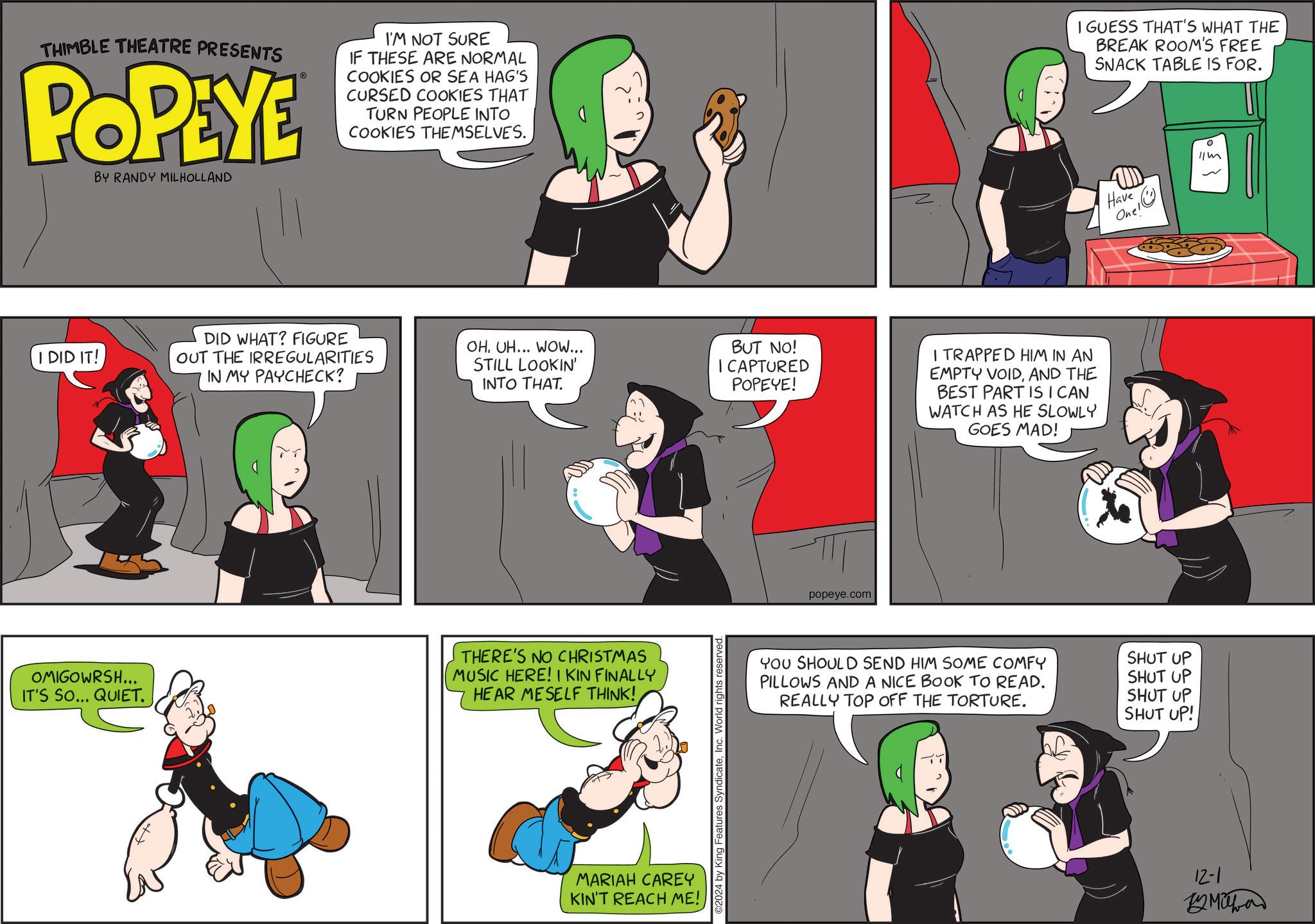 Art OCR: THIMBLE THEATRE PRESENTS POPEYE BY RANDY MILHOLLAND ? I'M NOT SURE IF THESE ARE NORMAL COOKIES OR SEA HAG'S CURSED COOKIES THAT TURN PEOPLE INTO COOKIES THEMSELVES. I DID IT! OMIGOWRSH... IT'S SO... QUIET. = DID WHAT? FIGURE OUT THE IRREGULARITIES IN MY PAYCHECK? OHUH... WOW... STILL LOOKIN' INTO THAT. BUT NO! I CAPTURED POPEYE! I TRAPPED HIM IN AN EMPTY VOIDAND THE BEST PART IS ICAN WATCH AS HE SLOWLY GOES MAD! THERE'S NO CHRISTMAS MUSIC HERE! I KIN FINALLY HEAR MESELF THINK! MARIAH CAREY KIN'T REACH ME! 2024 by King Features SyndicateInc. World rights reserved. popeye.com I GUESS THAT'S WHAT THE BREAK ROOM'S FREE SNACK TABLE IS FOR. Have Onel? YOU SHOULD SEND HIM SOME COMFY PILLOWS AND A NICE BOOK TO READ. REALLY TOP OFF THE TORTURE. SHUT UP SHUT UP SHUT UP SHUT UP! 12-1 By Miha ? 11m THIMBLE THEATRE PRESENTS POPEYE BY RANDY MILHOLLAND ? I'M NOT SURE IF THESE ARE NORMAL COOKIES OR SEA HAG'S CURSED COOKIES THAT TURN PEOPLE INTO COOKIES THEMSELVES . I DID IT ! OMIGOWRSH ... IT'S SO ... QUIET . = DID WHAT ? FIGURE OUT THE IRREGULARITIES IN MY PAYCHECK ? OHUH ... WOW ... STILL LOOKIN ' INTO THAT . BUT NO ! I CAPTURED POPEYE ! I TRAPPED HIM IN AN EMPTY VOIDAND THE BEST PART IS ICAN WATCH AS HE SLOWLY GOES MAD ! THERE'S NO CHRISTMAS MUSIC HERE ! I KIN FINALLY HEAR MESELF THINK ! MARIAH CAREY KIN'T REACH ME ! 2024 by King Features SyndicateInc. World rights reserved . popeye.com I GUESS THAT'S WHAT THE BREAK ROOM'S FREE SNACK TABLE IS FOR . Have Onel? YOU SHOULD SEND HIM SOME COMFY PILLOWS AND A NICE BOOK TO READ . REALLY TOP OFF THE TORTURE . SHUT UP SHUT UP SHUT UP SHUT UP ! 12-1 By Miha ? 11m