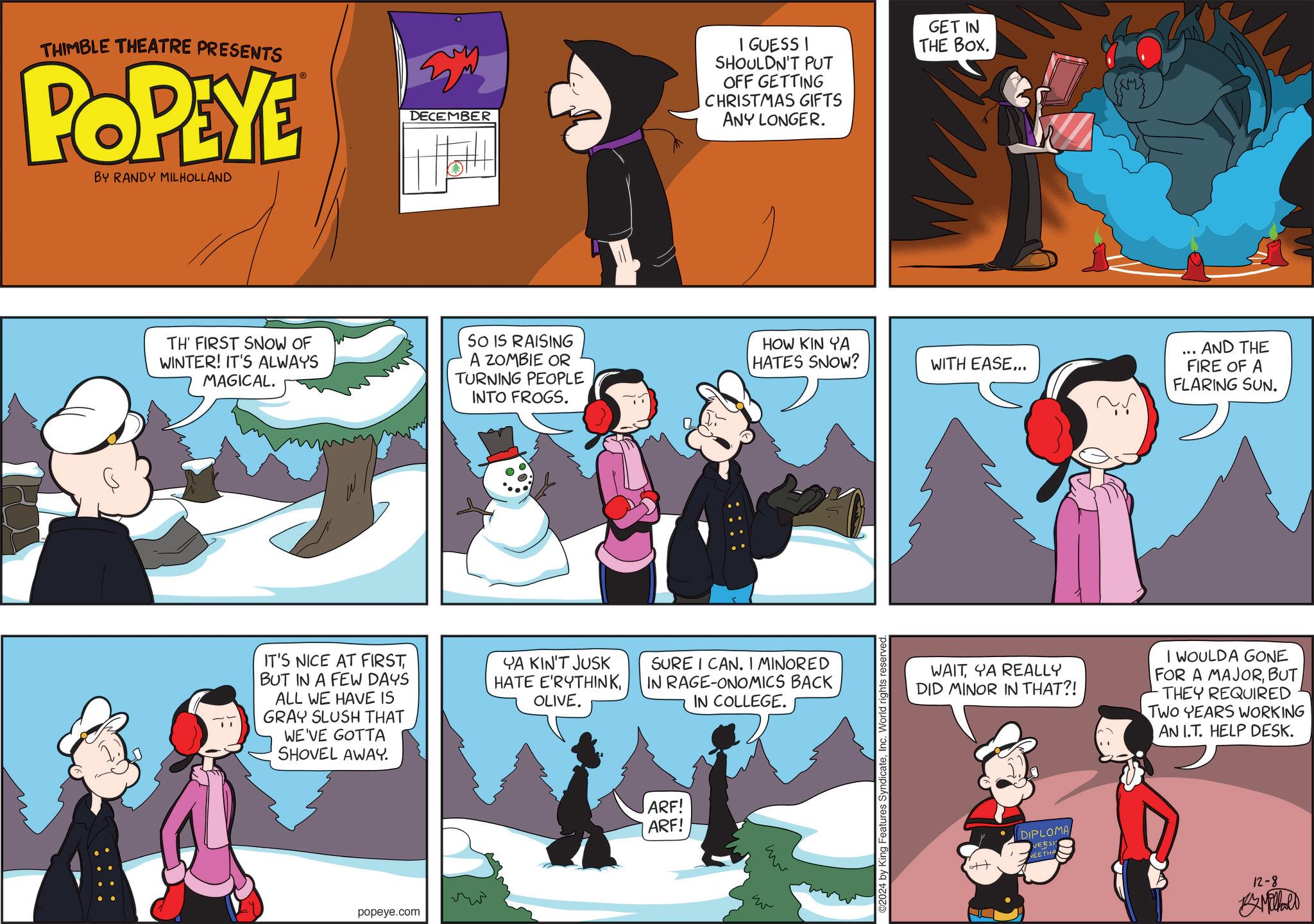 Illustration OCR: THIMBLE THEATRE PRESENTS POPEYE BY RANDY MILHOLLAND ???? DECEMBER I GUESS I SHOULDN'T PUT OFF GETTING CHRISTMAS GIFTS ANY LONGER. GET IN THE BOX. TH' FIRST SNOW OF WINTER! IT'S ALWAYS MAGICAL. SO IS RAISING A ZOMBIE OR TURNING PEOPLE INTO FROGS. HOW KIN YA HATES SNOW? AND THE ... WITH EASE... FIRE OF A FLARING SUN. IT'S NICE AT FIRSTBUT IN A FEW DAYS ALL WE HAVE IS GRAY SLUSH THAT WE'VE GOTTA SHOVEL AWAY. YA KIN'T JUSK HATE E'RYTHINKOLIVE. SURE I CAN. I MINORED IN RAGE-ONOMICS BACK IN COLLEGE. popeye.com ARF! ARF! w w ©2024 by King Features SyndicateInc. World rights reserved. WAIT YA REALLY DID MINOR IN THAT?! I WOULDA GONE FOR A MAJORBUT THEY REQUIRED TWO YEARS WORKING AN I.T. HELP DESK. DIPLOMA VERSI NEETHA 12-8 Milhald THIMBLE THEATRE PRESENTS POPEYE BY RANDY MILHOLLAND ???? DECEMBER I GUESS I SHOULDN'T PUT OFF GETTING CHRISTMAS GIFTS ANY LONGER . GET IN THE BOX . TH ' FIRST SNOW OF WINTER ! IT'S ALWAYS MAGICAL . SO IS RAISING A ZOMBIE OR TURNING PEOPLE INTO FROGS . HOW KIN YA HATES SNOW ? AND THE ... WITH EASE ... FIRE OF A FLARING SUN . IT'S NICE AT FIRSTBUT IN A FEW DAYS ALL WE HAVE IS GRAY SLUSH THAT WE'VE GOTTA SHOVEL AWAY . YA KIN'T JUSK HATE E'RYTHINKOLIVE . SURE I CAN . I MINORED IN RAGE - ONOMICS BACK IN COLLEGE . popeye.com ARF ! ARF ! w w © 2024 by King Features SyndicateInc. World rights reserved . WAIT YA REALLY DID MINOR IN THAT ?! I WOULDA GONE FOR A MAJORBUT THEY REQUIRED TWO YEARS WORKING AN I.T. HELP DESK . DIPLOMA VERSI NEETHA 12-8 Milhald