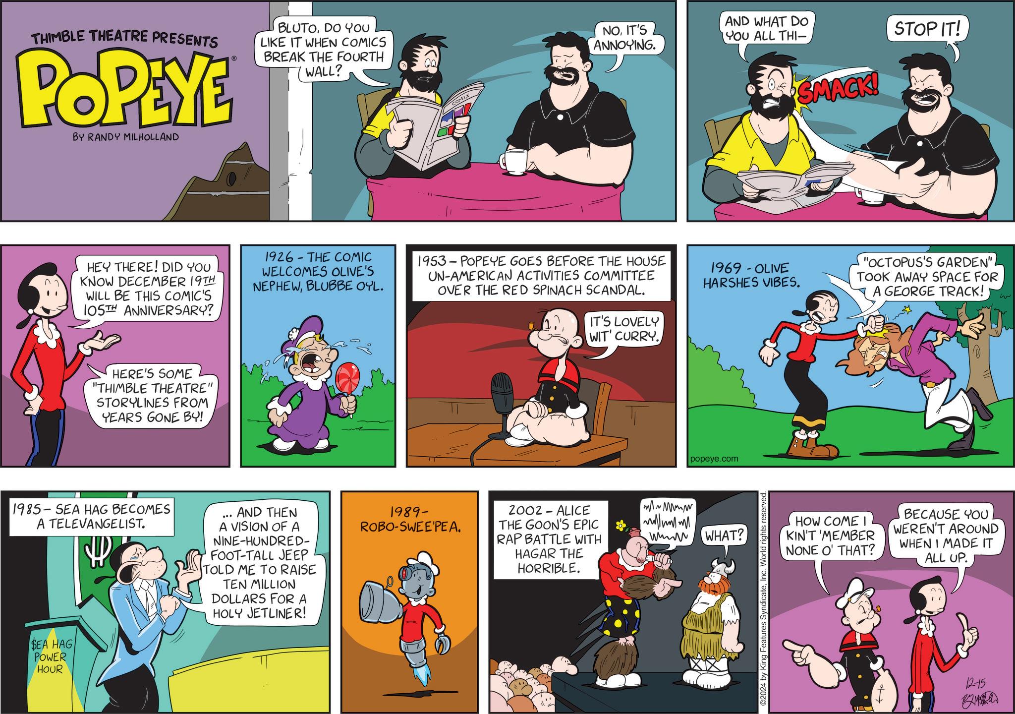 Parallel OCR: THIMBLE THEATRE PRESENTS POPEYE BY RANDY MILHOLLAND BLUTODO YOU LIKE IT WHEN COMICS BREAK THE FOURTH WALL? NOIT'S ANNOYING. AND WHAT DO YOU ALL THI— COMIX STOP IT! HEY THERE! DID YOU KNOW DECEMBER 19TH WILL BE THIS COMIC'S 105TH ANNIVERSARY? - 1926 THE COMIC WELCOMES OLIVE'S NEPHEWBLUBBE OYL. 1953 POPEYE GOES BEFORE THE HOUSE UN-AMERICAN ACTIVITIES COMMITTEE OVER THE RED SPINACH SCANDAL. HERE'S SOME "THIMBLE THEATRE" STORYLINES FROM YEARS GONE BY! 1985-SEA HAG BECOMES A TELEVANGELIST. SEA HAG POWER HOUR AND THEN A VISION OF A NINE-HUNDRED- FOOT-TALL JEEP TOLD ME TO RAISE TEN MILLION DOLLARS FOR A HOLY JETLINER! 04 SMACK! 1969 - OLIVE HARSHES VIBES. IT'S LOVELY WIT' CURRY. popeye.com 1989- ROBO-SWEE'PEA. 2002 - ALICE THE GOON'S EPIC RAP BATTLE WITH HAGAR THE HORRIBLE. ~ Mw ??? WHAT? ©2024 by King Features SyndicateInc. World rights HOW COME KIN'T 'MEMBER NONE O' THAT? "OCTOPUS'S GARDEN"TOOK AWAY SPACE FOR A GEORGE TRACK! BECAUSE YOU WEREN'T AROUND WHEN I MADE IT ALL UP. 12-15 ???? THIMBLE THEATRE PRESENTS POPEYE BY RANDY MILHOLLAND BLUTODO YOU LIKE IT WHEN COMICS BREAK THE FOURTH WALL ? NOIT'S ANNOYING . AND WHAT DO YOU ALL THI— COMIX STOP IT ! HEY THERE ! DID YOU KNOW DECEMBER 19TH WILL BE THIS COMIC'S 105TH ANNIVERSARY ? - 1926 THE COMIC WELCOMES OLIVE'S NEPHEWBLUBBE OYL . 1953 POPEYE GOES BEFORE THE HOUSE UN - AMERICAN ACTIVITIES COMMITTEE OVER THE RED SPINACH SCANDAL . HERE'S SOME " THIMBLE THEATRE " STORYLINES FROM YEARS GONE BY ! 1985 - SEA HAG BECOMES A TELEVANGELIST . SEA HAG POWER HOUR AND THEN A VISION OF A NINE - HUNDRED- FOOT - TALL JEEP TOLD ME TO RAISE TEN MILLION DOLLARS FOR A HOLY JETLINER ! 04 SMACK ! 1969 - OLIVE HARSHES VIBES . IT'S LOVELY WIT ' CURRY . popeye.com 1989- ROBO - SWEE'PEA . 2002 - ALICE THE GOON'S EPIC RAP BATTLE WITH HAGAR THE HORRIBLE . ~ Mw ??? WHAT ? © 2024 by King Features SyndicateInc. World rights HOW COME KIN'T ' MEMBER NONE O ' THAT ? " OCTOPUS'S GARDEN "TOOK AWAY SPACE FOR A GEORGE TRACK ! BECAUSE YOU WEREN'T AROUND WHEN I MADE IT ALL UP . 12-15 ????