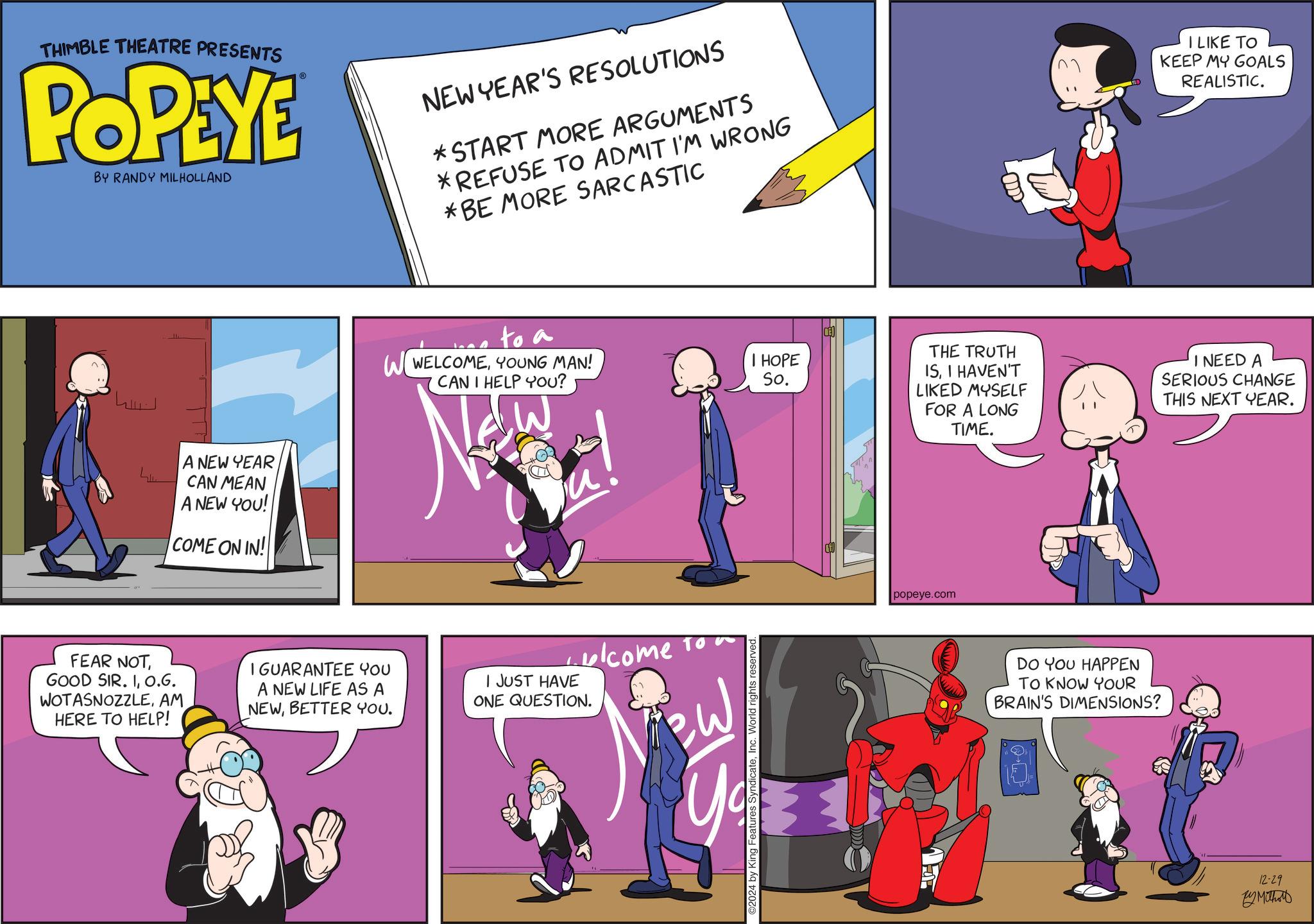 Violet OCR: THIMBLE THEATRE PRESENTS POPEYE BY RANDY MILHOLLAND NEW YEAR'S RESOLUTIONS *START MORE ARGUMENTS *REFUSE TO ADMIT I'M WRONG *BE MORE SARCASTIC I LIKE TO KEEP MY GOALS REALISTIC. ???? A NEW YEAR CAN MEAN A NEW YOU! COME ON IN! to a WWELCOMEYOUNG MAN! CAN I HELP YOU? FEAR NOTO.G. WOTASNOZZLEAM HERE TO HELP! I GUARANTEE YOU A NEW LIFE AS A NEWBETTER YOU. I JUST HAVE ONE QUESTION. lcome to Yo 315 I HOPE So. THE TRUTH ISI HAVEN'T LIKED MYSELF FOR A LONG TIME. ©2024 by King Features SyndicateInc. World rights reserved. popeye.com DO YOU HAPPEN TO KNOW YOUR BRAIN'S DIMENSIONS? I NEED A SERIOUS CHANGE THIS NEXT YEAR. 12-29 By Mithos THIMBLE THEATRE PRESENTS POPEYE BY RANDY MILHOLLAND NEW YEAR'S RESOLUTIONS * START MORE ARGUMENTS * REFUSE TO ADMIT I'M WRONG * BE MORE SARCASTIC I LIKE TO KEEP MY GOALS REALISTIC . ???? A NEW YEAR CAN MEAN A NEW YOU ! COME ON IN ! to a WWELCOMEYOUNG MAN ! CAN I HELP YOU ? FEAR NOTGOOD SIR . IO.G. WOTASNOZZLEAM HERE TO HELP ! I GUARANTEE YOU A NEW LIFE AS A NEWBETTER YOU . I JUST HAVE ONE QUESTION . lcome to Yo 315 I HOPE So. THE TRUTH ISI HAVEN'T LIKED MYSELF FOR A LONG TIME . © 2024 by King Features SyndicateInc. World rights reserved . popeye.com DO YOU HAPPEN TO KNOW YOUR BRAIN'S DIMENSIONS ? I NEED A SERIOUS CHANGE THIS NEXT YEAR . 12-29 By Mithos