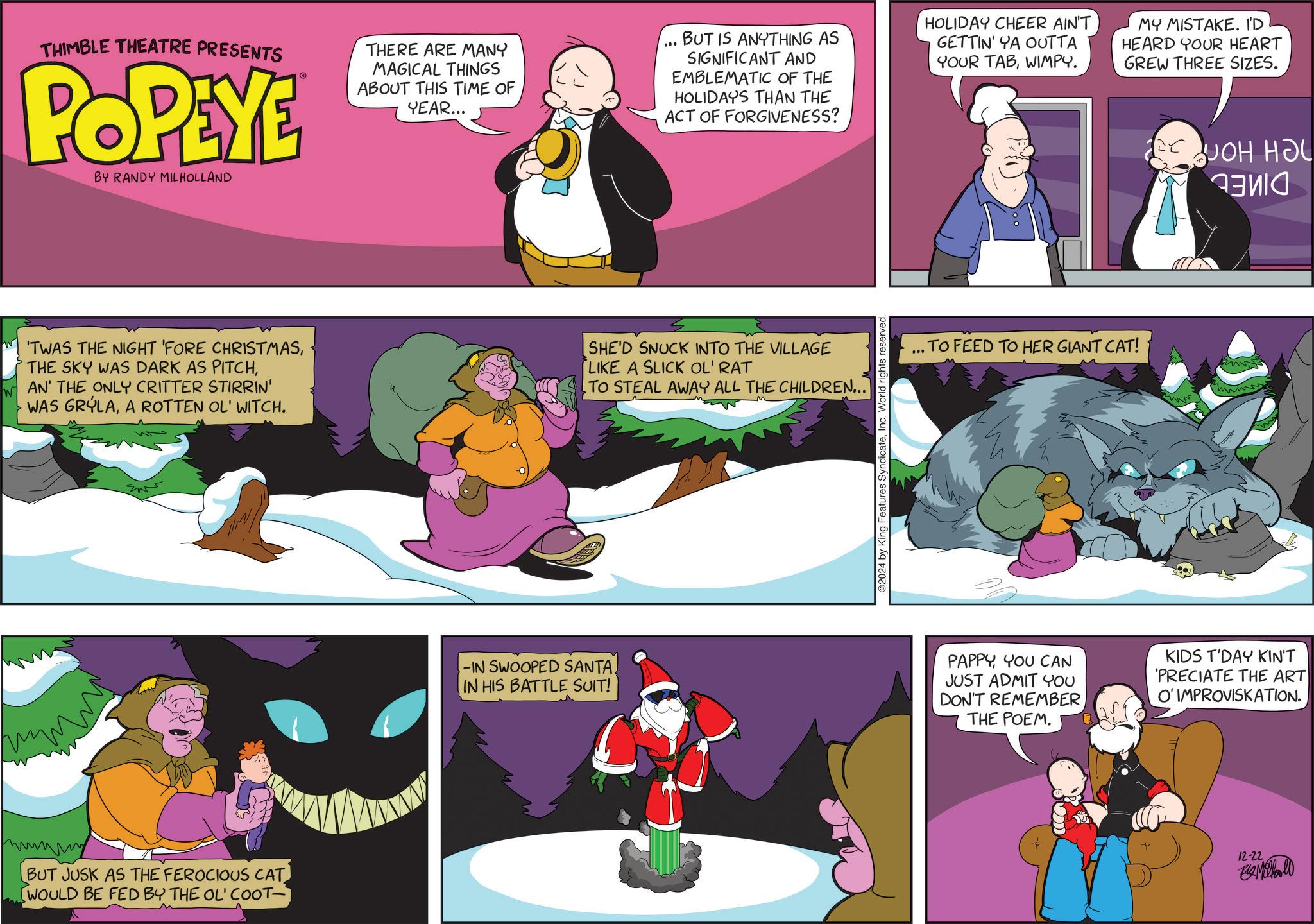 Comics OCR: W THIMBLE THEATRE PRESENTS POPEYE BY RANDY MILHOLLAND THERE ARE MANY MAGICAL THINGS ABOUT THIS TIME OF YEAR... ... BUT IS ANYTHING AS SIGNIFICANT AND EMBLEMATIC OF THE HOLIDAYS THAN THE ACT OF FORGIVENESS? HOLIDAY CHEER AIN'T GETTIN' YA OUTTA YOUR TABWIMPY. MY MISTAKE. I'D HEARD YOUR HEART GREW THREE SIZES. JOH HOL 'TWAS THE NIGHT 'FORE CHRISTMASAN' THE ONLY CRITTER STIRRIN' WAS GRYLAA ROTTEN OL' WITCH. SHE'D SNUCK INTO THE VILLAGE LIKE A SLICK OL' RAT TO STEAL AWAY ALL THE CHILDREN... ?????? BUT JUSK AS THE FEROCIOUS CAT WOULD BE FED BY THE OL' COOT- -IN SWOOPED SANTA. IN HIS BATTLE SUIT! 2024 by King Features SyndicateInc. World rights reserved. TO FEED TO HER GIANT CAT! ww PAPPYYOU CAN JUST ADMIT YOU DON'T REMEMBER THE POEM. KIDS T'DAY KIN'T 'PRECIATE THE ART O' IMPROVISKATION. 12-22 - W THIMBLE THEATRE PRESENTS POPEYE BY RANDY MILHOLLAND THERE ARE MANY MAGICAL THINGS ABOUT THIS TIME OF YEAR ... ... BUT IS ANYTHING AS SIGNIFICANT AND EMBLEMATIC OF THE HOLIDAYS THAN THE ACT OF FORGIVENESS ? HOLIDAY CHEER AIN'T GETTIN ' YA OUTTA YOUR TABWIMPY . MY MISTAKE . I'D HEARD YOUR HEART GREW THREE SIZES . JOH HOL ' TWAS THE NIGHT ' FORE CHRISTMASTHE SKY WAS DARK AS PITCHAN ' THE ONLY CRITTER STIRRIN ' WAS GRYLAA ROTTEN OL ' WITCH . SHE'D SNUCK INTO THE VILLAGE LIKE A SLICK OL ' RAT TO STEAL AWAY ALL THE CHILDREN ... ?????? BUT JUSK AS THE FEROCIOUS CAT WOULD BE FED BY THE OL ' COOT- -IN SWOOPED SANTA . IN HIS BATTLE SUIT ! 2024 by King Features SyndicateInc. World rights reserved . TO FEED TO HER GIANT CAT ! ww PAPPYYOU CAN JUST ADMIT YOU DON'T REMEMBER THE POEM . KIDS T'DAY KIN'T ' PRECIATE THE ART O ' IMPROVISKATION . 12-22 -
