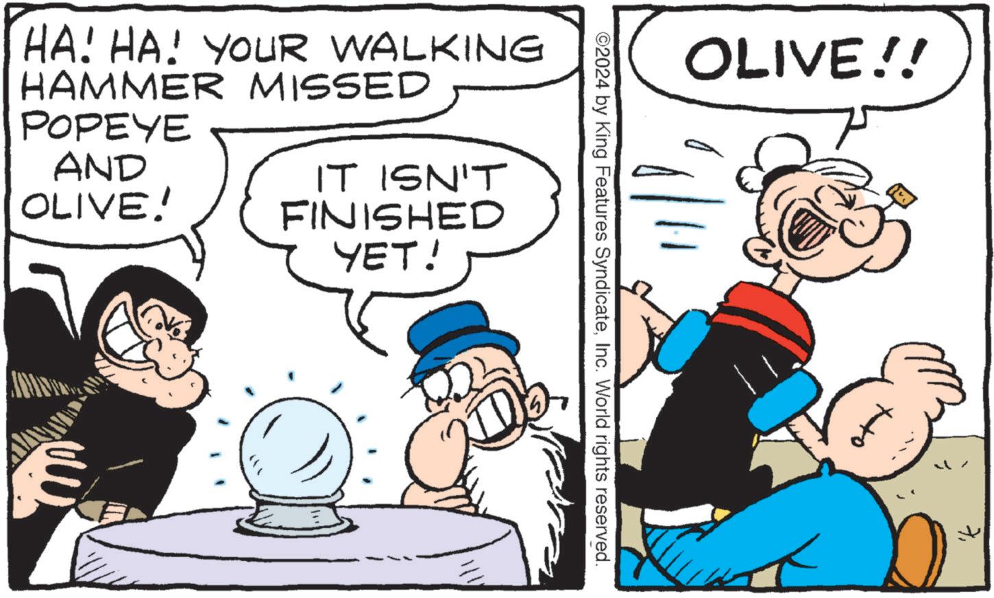 Conversation OCR: OLIVE!! ©2024 by King Features SyndicateInc. World rights reserved. HA! HA! YOUR WALKING HAMMER MISSED POPEYE AND OLIVE! IT ISN'T FINISHED YET! OLIVE !! © 2024 by King Features SyndicateInc. World rights reserved . HA ! HA ! YOUR WALKING HAMMER MISSED POPEYE AND OLIVE ! IT ISN'T FINISHED YET !