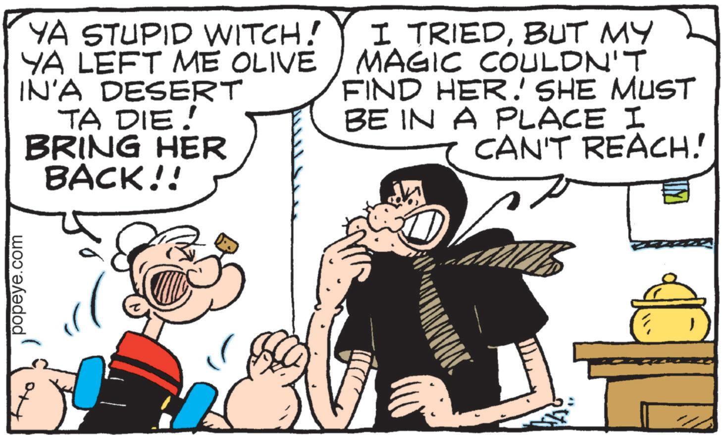Publication OCR: popeye.com YA STUPID WITCH! YA LEFT ME OLIVE IN'A DESERT TA DIE! BRING HER BACK!! I TRIEDBUT MY MAGIC COULDN'T FIND HER. SHE MUST BE IN A PLACE I CAN'T REACH! popeye.com YA STUPID WITCH ! YA LEFT ME OLIVE IN'A DESERT TA DIE ! BRING HER BACK !! I TRIEDBUT MY MAGIC COULDN'T FIND HER . SHE MUST BE IN A PLACE I CAN'T REACH !
