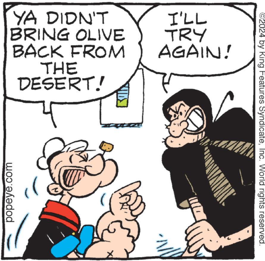 Animated cartoon OCR: popeye.com YA DIDN'T BRING OLIVE BACK FROM THE DESERT! I'LL TRY AGAIN! ©2024 by King Features SyndicateInc. World rights reserved. popeye.com YA DIDN'T BRING OLIVE BACK FROM THE DESERT ! I'LL TRY AGAIN ! © 2024 by King Features SyndicateInc. World rights reserved .