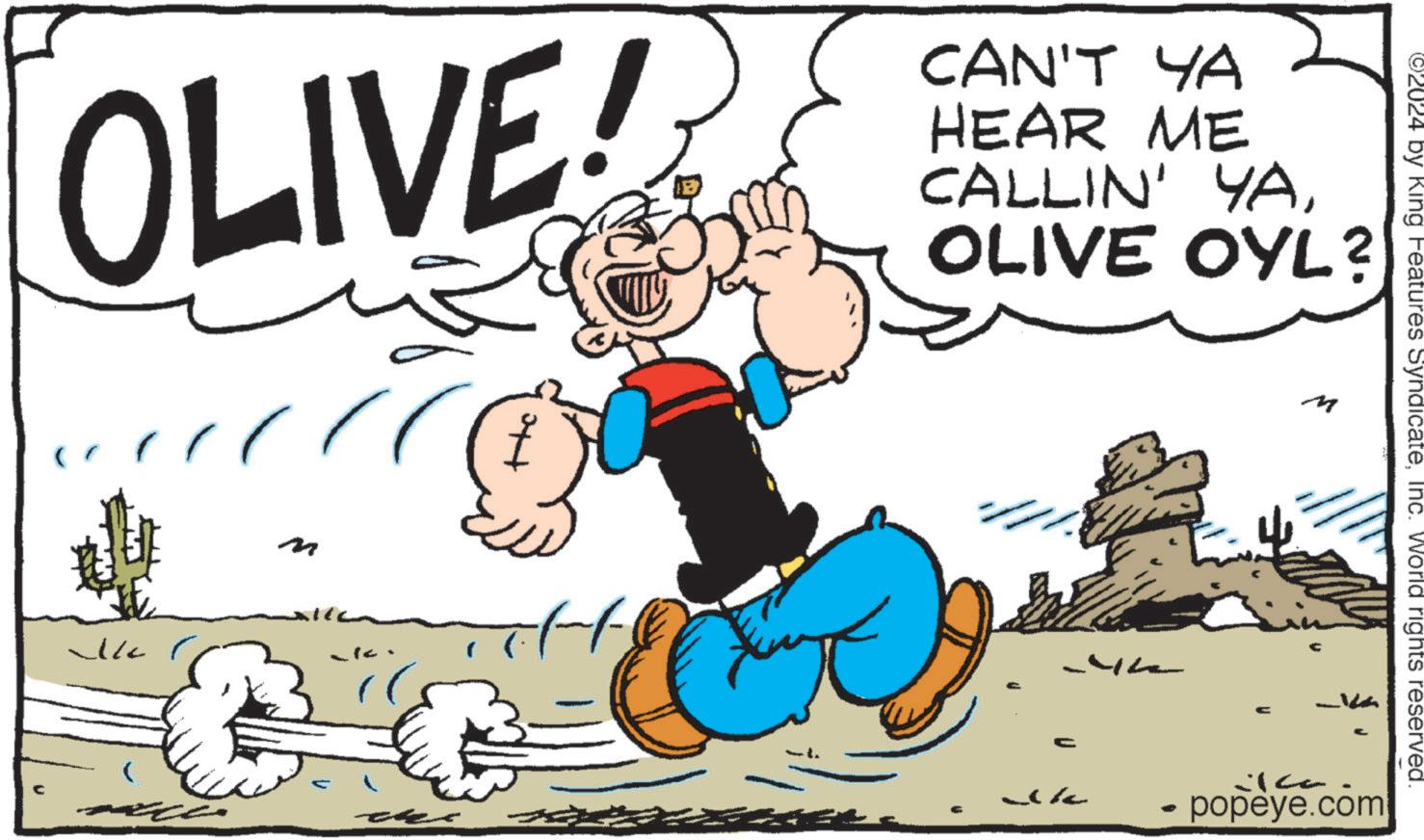 Graphics OCR: OLIVE! CAN'T YA HEAR ME CALLIN' YAOLIVE OYL? ? Ik C ic M 2024 by King Features SyndicateInc. World rights reserved. - popeye.com OLIVE ! CAN'T YA HEAR ME CALLIN ' YAOLIVE OYL ? ? Ik C ic M 2024 by King Features SyndicateInc. World rights reserved . - popeye.com