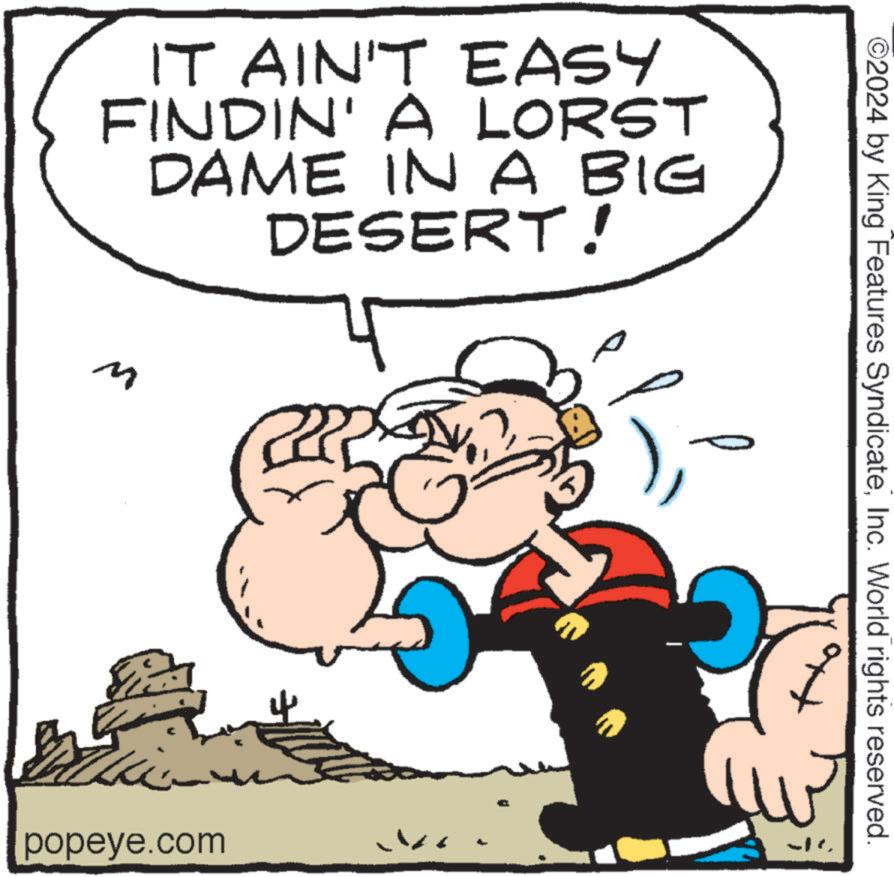 Comics OCR: IT AIN'T EASY FINDIN' A LORST DAME IN A BIG DESERT! popeye.com ©2024 by King Features SyndicateInc. World rights reserved. IT AIN'T EASY FINDIN ' A LORST DAME IN A BIG DESERT ! popeye.com © 2024 by King Features SyndicateInc. World rights reserved .