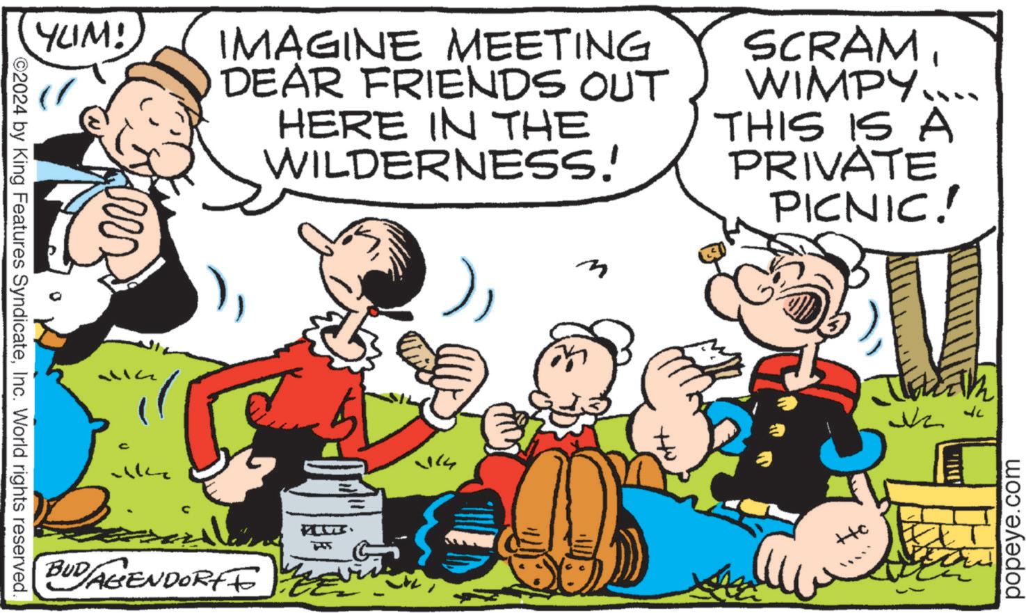 Comics OCR: YUM! IMAGINE MEETING DEAR FRIENDS OUT HERE IN THE WILDERNESS! SCRAM WIMPY.... THIS IS A PRIVATE PICNIC! 2024 by King Features SyndicateInc. World rights reserved. C wke BUD/AGENDORFF ?? - 114 ? ??? popeye.com YUM ! IMAGINE MEETING DEAR FRIENDS OUT HERE IN THE WILDERNESS ! SCRAM WIMPY .... THIS IS A PRIVATE PICNIC ! 2024 by King Features SyndicateInc. World rights reserved . C wke BUD / AGENDORFF ?? - 114 ? ??? popeye.com