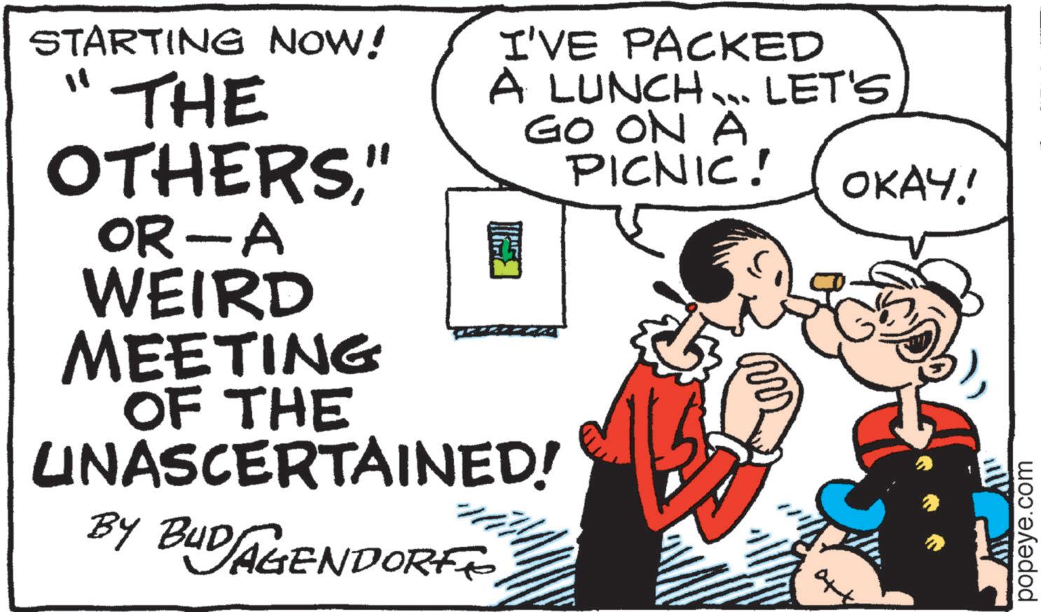 Fictional character OCR: STARTING NOW! ?? I'VE PACKED A LUNCH... LET'S. GO ON A PICNIC! THE OTHERS" OR-A WEIRD MEETING OF THE UNASCERTAINED! BY B1 BUD AGENDORF OKAY! popeye.com STARTING NOW ! ? ? I'VE PACKED A LUNCH ... LET'S . GO ON A PICNIC ! THE OTHERS" OR - A WEIRD MEETING OF THE UNASCERTAINED ! BY B1 BUD AGENDORF OKAY ! popeye.com