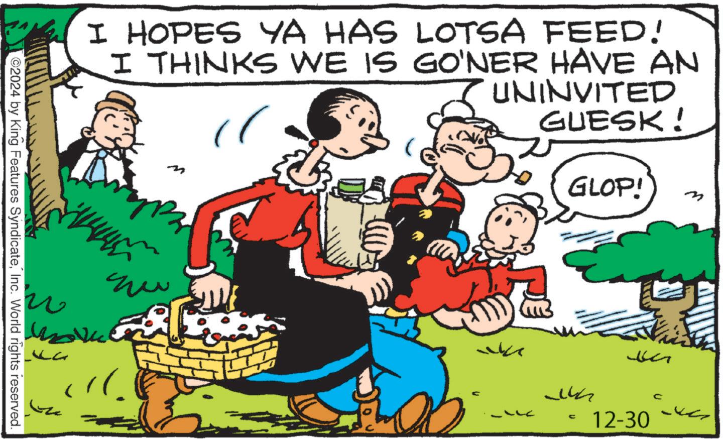 Comic book OCR: I HOPES YA HAS LOTSA FEED! I THINKS WE IS GO'NER HAVE AN " UNINVITED GUESK! 2024 by King Features SyndicateInc. World rights reserved. La ?? GLOP! m ???? C 12-30 I HOPES YA HAS LOTSA FEED ! I THINKS WE IS GO'NER HAVE AN " UNINVITED GUESK ! 2024 by King Features SyndicateInc. World rights reserved . La ?? GLOP ! m ???? C 12-30