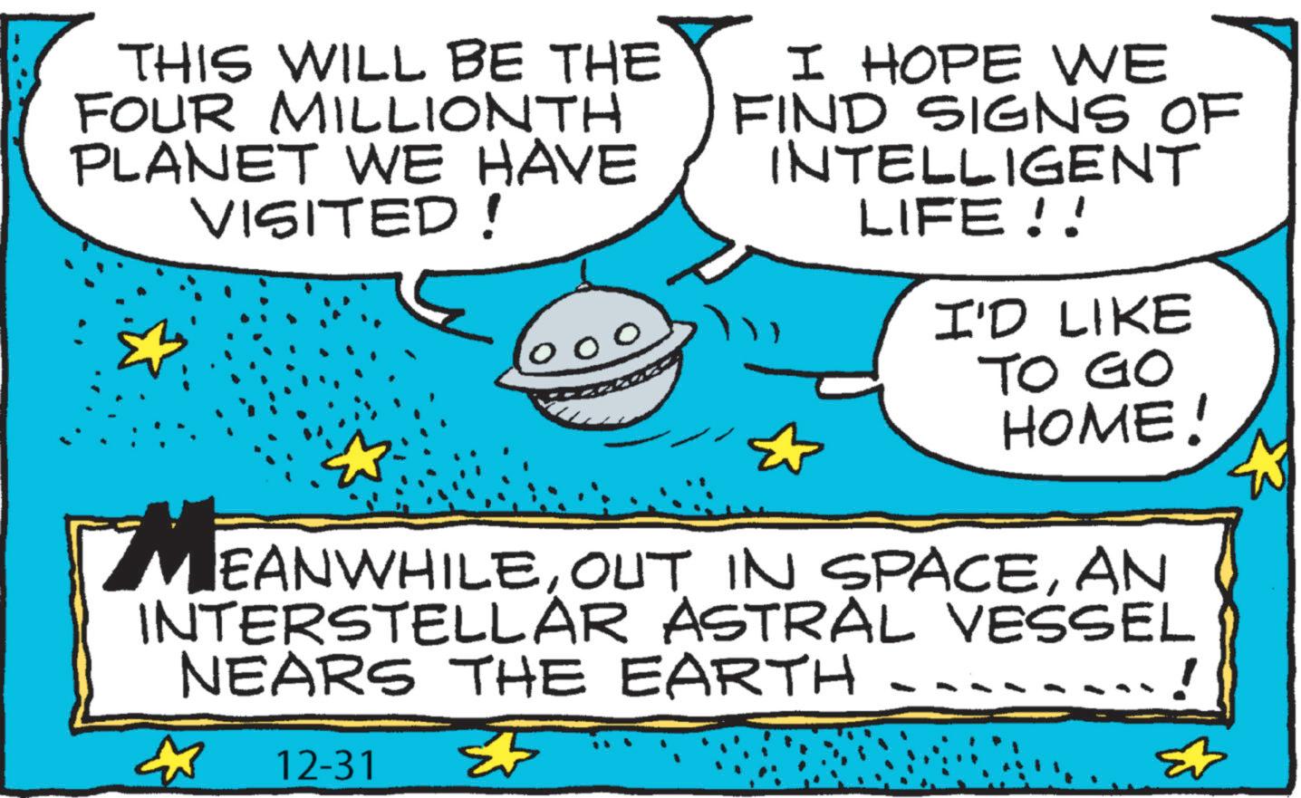 Graphic design OCR: THIS WILL BE THE FOUR MILLIONTH PLANET WE HAVE VISITED! 000 I HOPE WE FIND SIGNS OF INTELLIGENT LIFE!! I'D LIKE TO GO HOME! MEANWHILEAN INTERSTELLAR ASTRAL VESSEL NEARS THE EARTH - 12-31 THIS WILL BE THE FOUR MILLIONTH PLANET WE HAVE VISITED ! 000 I HOPE WE FIND SIGNS OF INTELLIGENT LIFE !! I'D LIKE TO GO HOME ! MEANWHILEOUT IN SPACEAN INTERSTELLAR ASTRAL VESSEL NEARS THE EARTH - 12-31