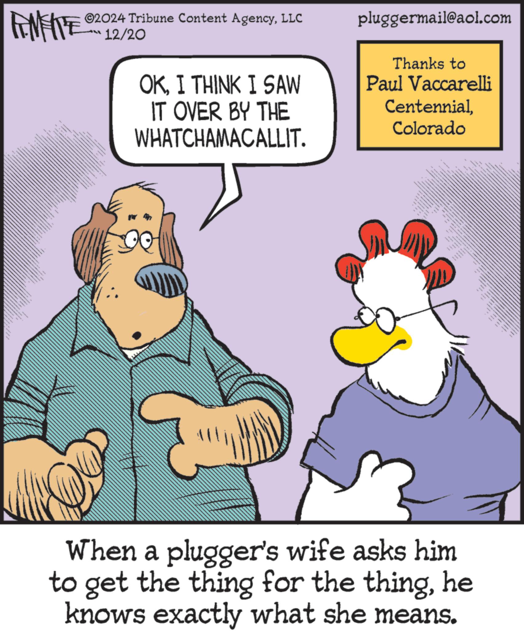 Fictional character OCR: ANFIE ©2024 Tribune Content AgencyLLC 12/20 OKI THINK I SAW IT OVER BY THE WHATCHAMACALLIT. pluggermail@aol.com Thanks to Paul Vaccarelli CentennialColorado When a plugger's wife asks him to get the thing for the thinghe knows exactly what she means. ANFIE © 2024 Tribune Content AgencyLLC 12/20 OKI THINK I SAW IT OVER BY THE WHATCHAMACALLIT . pluggermail@aol.com Thanks to Paul Vaccarelli CentennialColorado When a plugger's wife asks him to get the thing for the thinghe knows exactly what she means .