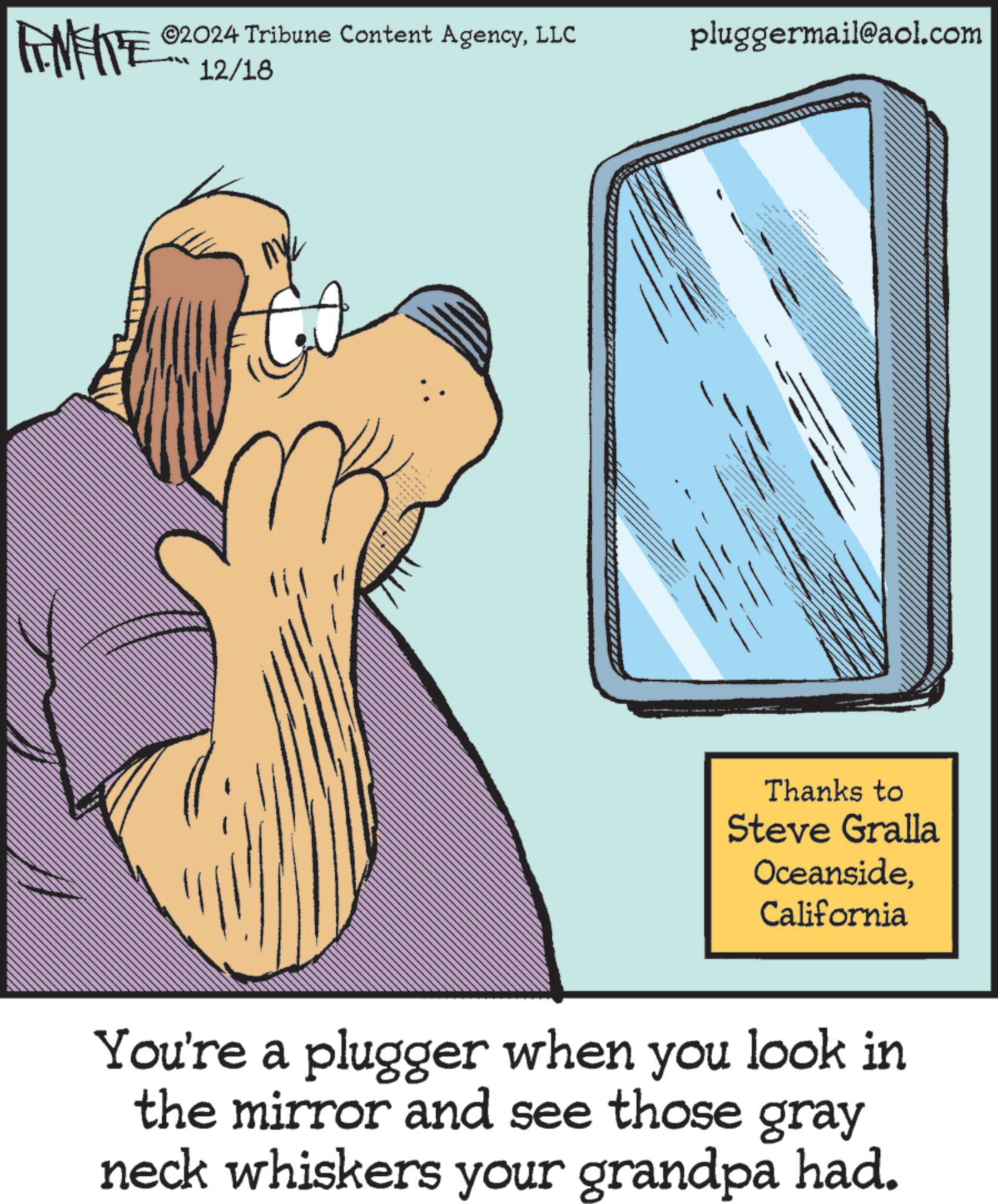 Animated cartoon OCR: ZY WY 02024 Tribune Content AgencyLLC 12/18 ny pluggermail@aol.com Thanks to Steve Gralla OceansideCalifornia You're a plugger when you look in the mirror and see those gray neck whiskers your grandpa had. ZY WY 02024 Tribune Content AgencyLLC 12/18 ny pluggermail@aol.com Thanks to Steve Gralla OceansideCalifornia You're a plugger when you look in the mirror and see those gray neck whiskers your grandpa had .