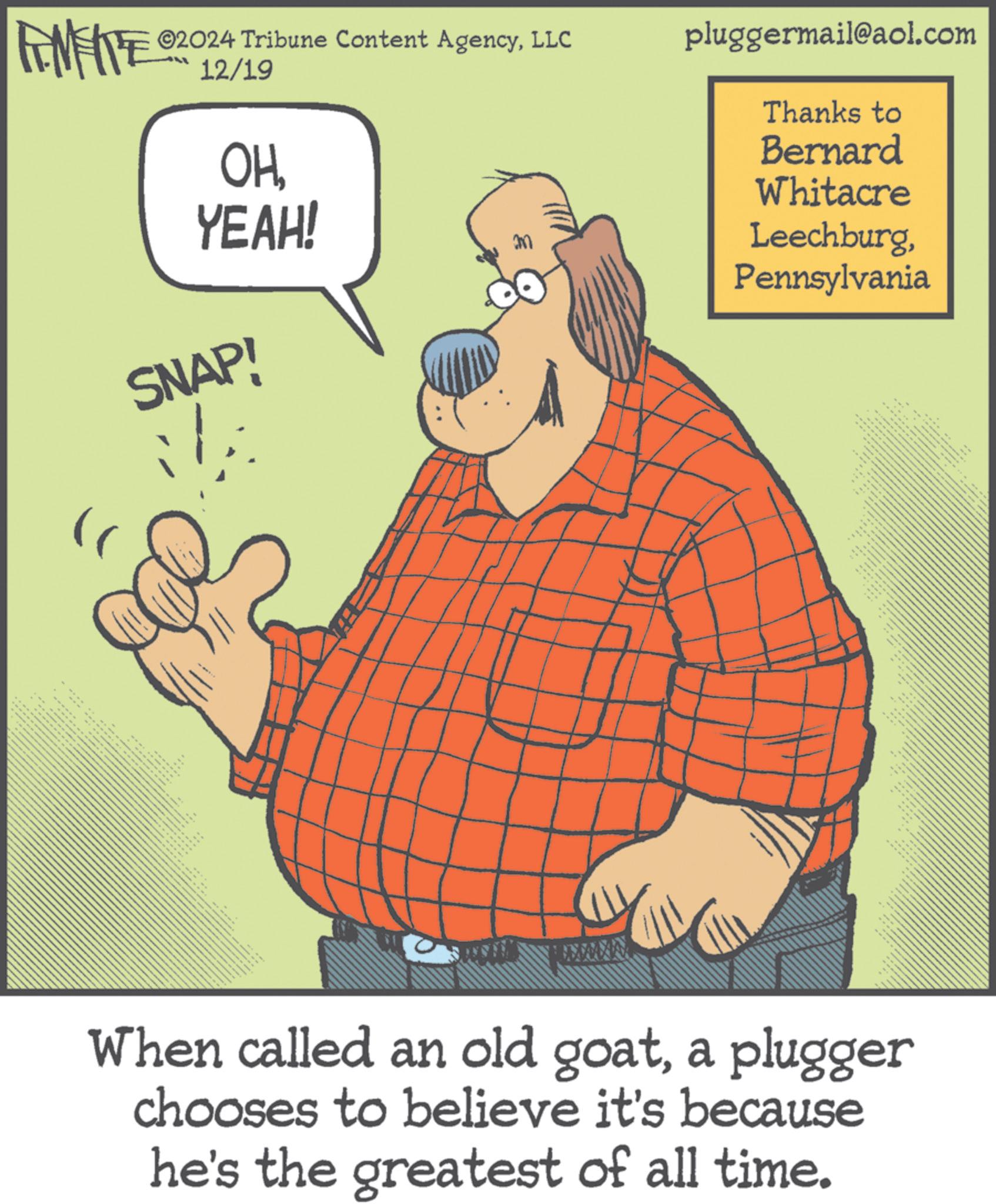 Photo caption OCR: FINE ©2024 Tribune Content AgencyLLC pluggermail@aol.com 12/19 A OHYEAH! SNAP! Thanks to Bernard Whitacre LeechburgPennsylvania When called an old goata plugger chooses to believe it's because he's the greatest of all time. FINE © 2024 Tribune Content AgencyLLC pluggermail@aol.com 12/19 A OHYEAH ! SNAP ! Thanks to Bernard Whitacre LeechburgPennsylvania When called an old goata plugger chooses to believe it's because he's the greatest of all time .