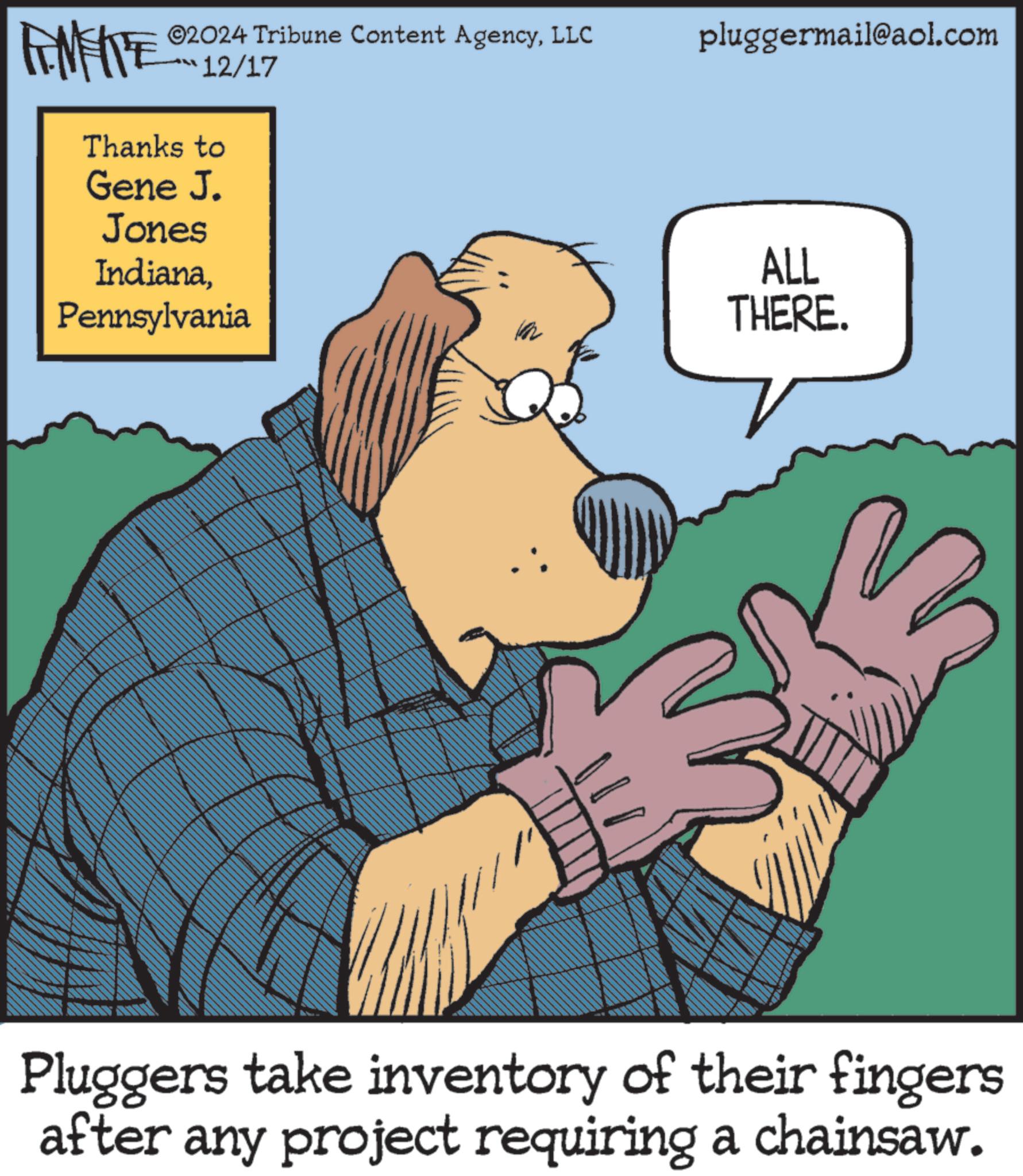 Comic book OCR: LIMITE ©2024 Tribune Content AgencyLLC 12/17 Thanks to Gene J. Jones IndianaPennsylvania pluggermail@aol.com ALL THERE. Pluggers take inventory of their fingers after any project requiring a chainsaw. LIMITE © 2024 Tribune Content AgencyLLC 12/17 Thanks to Gene J. Jones IndianaPennsylvania pluggermail@aol.com ALL THERE . Pluggers take inventory of their fingers after any project requiring a chainsaw .