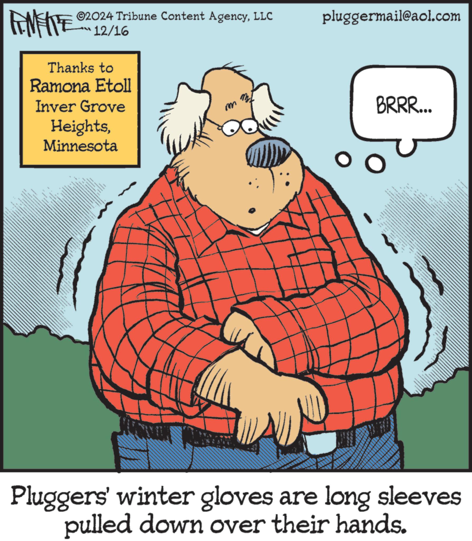 Fictional character OCR: ©2024 Tribune Content AgencyLLC 12/16 pluggermail@aol.com Thanks to Ramona Etoll Inver Grove HeightsMinnesota T m BRRR... Pluggers' winter gloves are long sleeves pulled down over their hands. © 2024 Tribune Content AgencyLLC 12/16 pluggermail@aol.com Thanks to Ramona Etoll Inver Grove HeightsMinnesota T m BRRR ... Pluggers ' winter gloves are long sleeves pulled down over their hands .