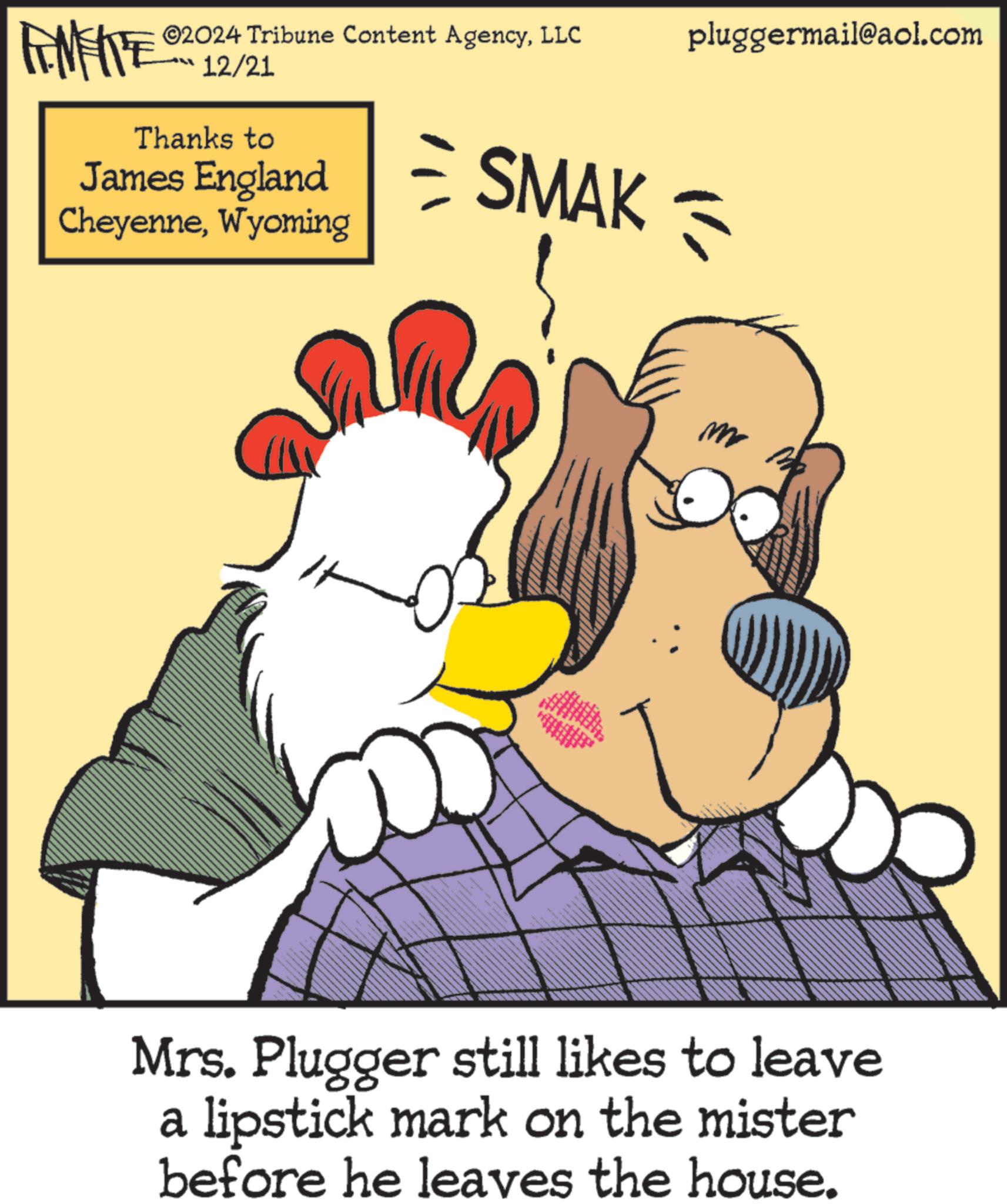 Comic book OCR: ©2024 Tribune Content AgencyLLC pluggermail@aol.com FINITE 12/21 Thanks to James England CheyenneWyoming SMAK = m Mrs. Plugger still likes to leave a lipstick mark on the mister before he leaves the house. © 2024 Tribune Content AgencyLLC pluggermail@aol.com FINITE 12/21 Thanks to James England CheyenneWyoming SMAK = m Mrs. Plugger still likes to leave a lipstick mark on the mister before he leaves the house .