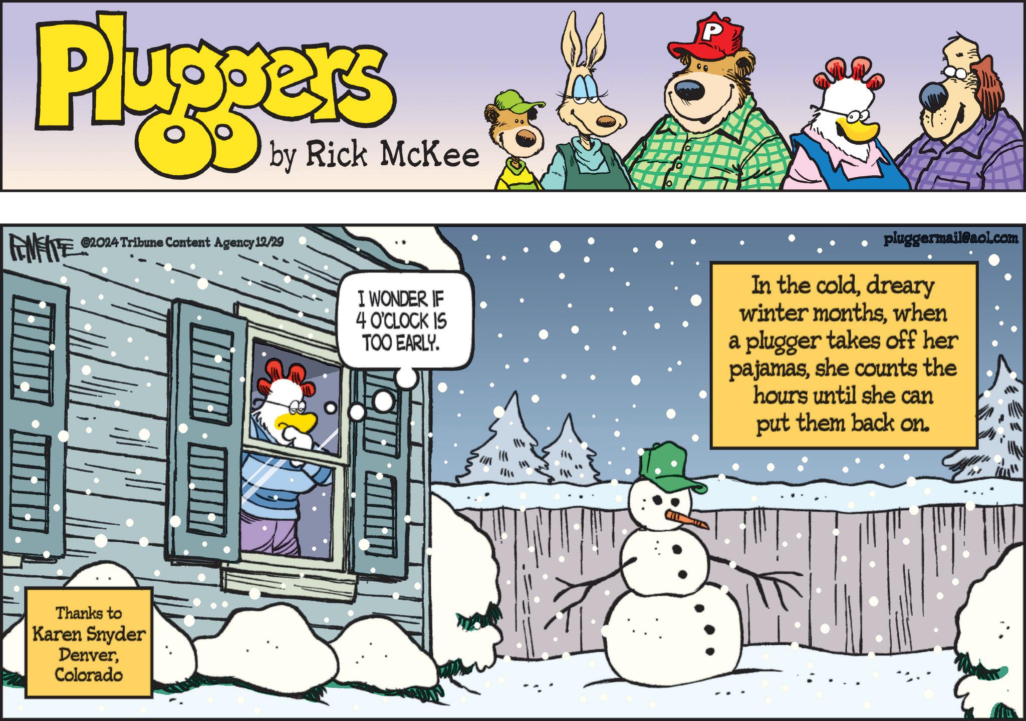 Humour OCR: Pluggers by Rick McKee FENFITE ©2024 Tribune Content Agency 12/29 HIHI - FIEL Thanks to Karen Snyder DenverColorado HIIHI P I WONDER IF 4 O'CLOCK IS TOO EARLY. pluggermail@aol.com In the colddreary winter monthswhen a plugger takes off her pajamasshe counts the hours until she can put them back on. Pluggers by Rick McKee FENFITE © 2024 Tribune Content Agency 12/29 HIHI - FIEL Thanks to Karen Snyder DenverColorado HIIHI P I WONDER IF 4 O'CLOCK IS TOO EARLY . pluggermail@aol.com In the colddreary winter monthswhen a plugger takes off her pajamasshe counts the hours until she can put them back on .