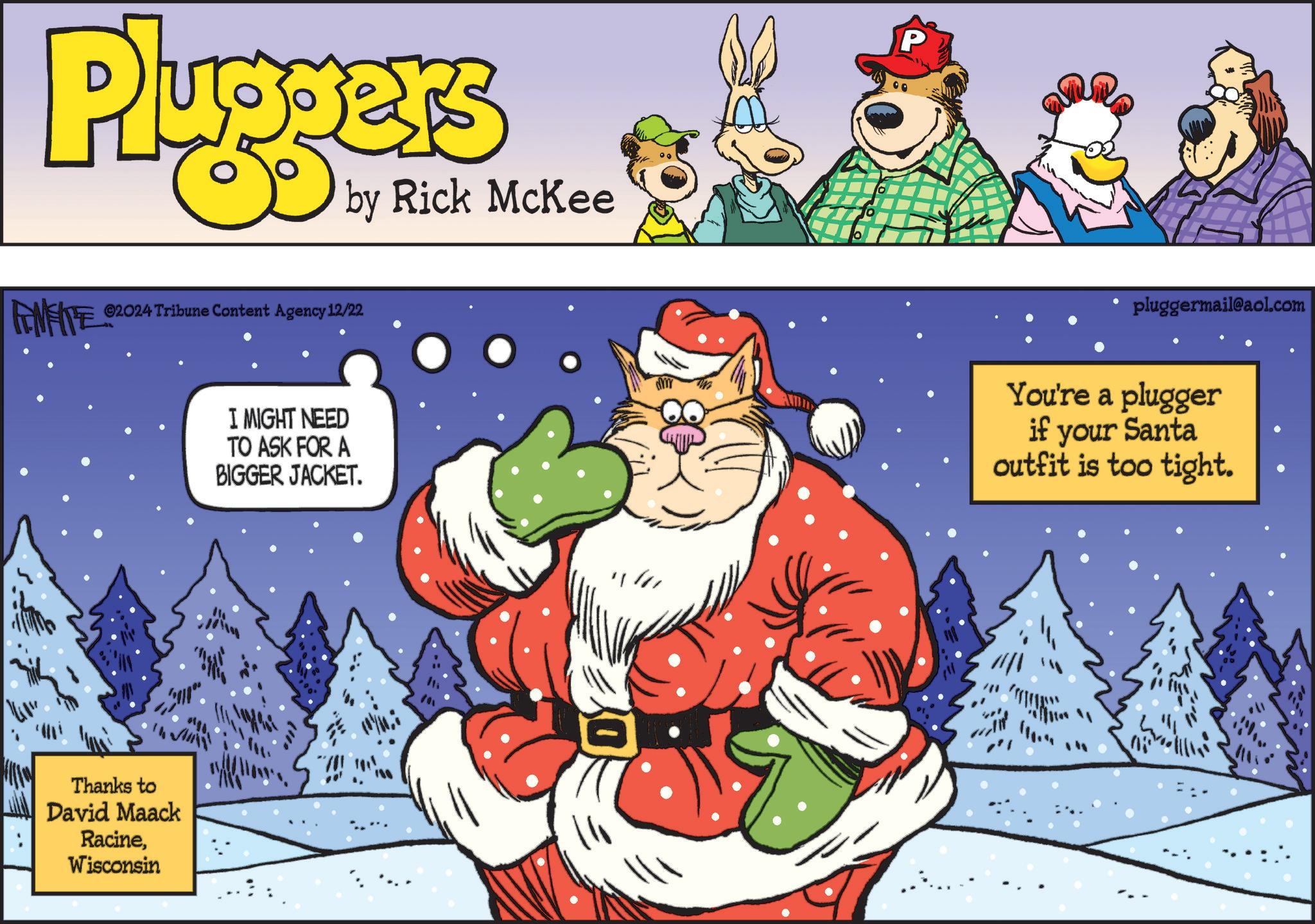 Graphics OCR: Pluggers FINITE 2024 Tribune Content Agency 12/22 FEMEIE by Rick McKee Thanks to David Maack RacineWisconsin I MIGHT NEED TO ASK FOR A BIGGER JACKET. DY P pluggermail@aol.com You're a plugger if your Santa outfit is too tight. Pluggers FINITE 2024 Tribune Content Agency 12/22 FEMEIE by Rick McKee Thanks to David Maack RacineWisconsin I MIGHT NEED TO ASK FOR A BIGGER JACKET . DY P pluggermail@aol.com You're a plugger if your Santa outfit is too tight .
