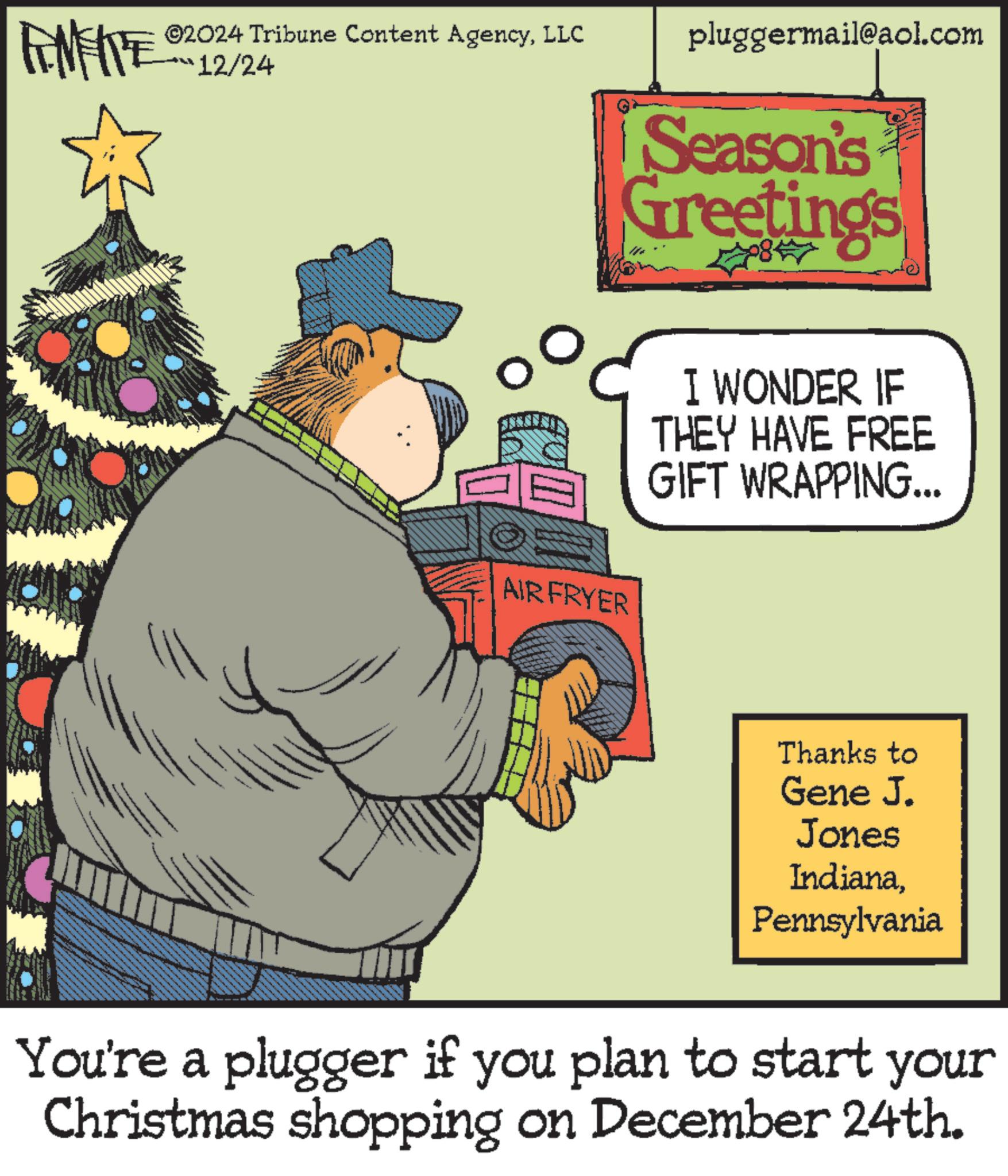 Animation OCR: TAMENTE 2024 Tribune Content AgencyLLC 12/24 pluggermail@aol.com Season's Greetings I WONDER IF THEY HAVE FREE GIFT WRAPPING... AIRFRYER Thanks to Gene J. Jones IndianaPennsylvania You're a plugger if you plan to start your Christmas shopping on December 24th. TAMENTE 2024 Tribune Content AgencyLLC 12/24 pluggermail@aol.com Season's Greetings I WONDER IF THEY HAVE FREE GIFT WRAPPING ... AIRFRYER Thanks to Gene J. Jones IndianaPennsylvania You're a plugger if you plan to start your Christmas shopping on December 24th .