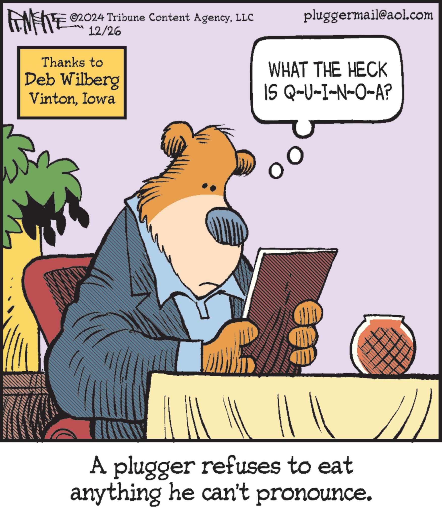 Pleased OCR: AMERE ©2024 Tribune Content AgencyLLC 12/26 Thanks to Deb Wilberg VintonIowa pluggermail@aol.com WHAT THE HECK IS Q-U-I-N-O-A? A plugger refuses to eat anything he can't pronounce. AMERE © 2024 Tribune Content AgencyLLC 12/26 Thanks to Deb Wilberg VintonIowa pluggermail@aol.com WHAT THE HECK IS Q - U - I - N - O - A ? A plugger refuses to eat anything he can't pronounce .