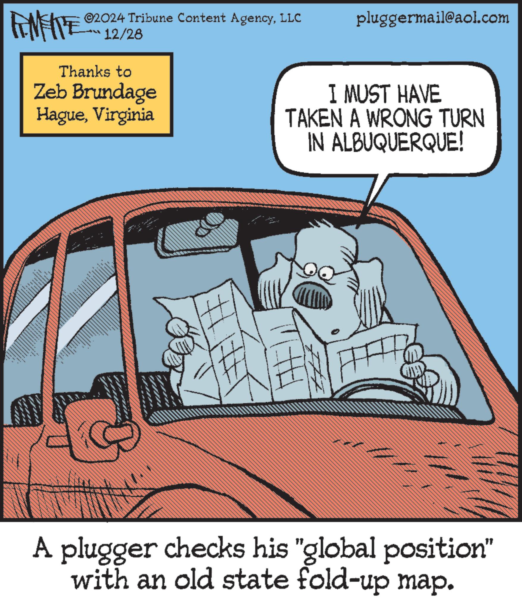 Animated cartoon OCR: FENFITE 20 ©2024 Tribune Content AgencyLLC pluggermail@aol.com 12/28 Thanks to Zeb Brundage HagueVirginia I MUST HAVE TAKEN A WRONG TURN IN ALBUQUERQUE! ??. A plugger checks his "global position" with an old state fold-up map. FENFITE 20 © 2024 Tribune Content AgencyLLC pluggermail@aol.com 12/28 Thanks to Zeb Brundage HagueVirginia I MUST HAVE TAKEN A WRONG TURN IN ALBUQUERQUE ! ?? . A plugger checks his " global position " with an old state fold - up map .