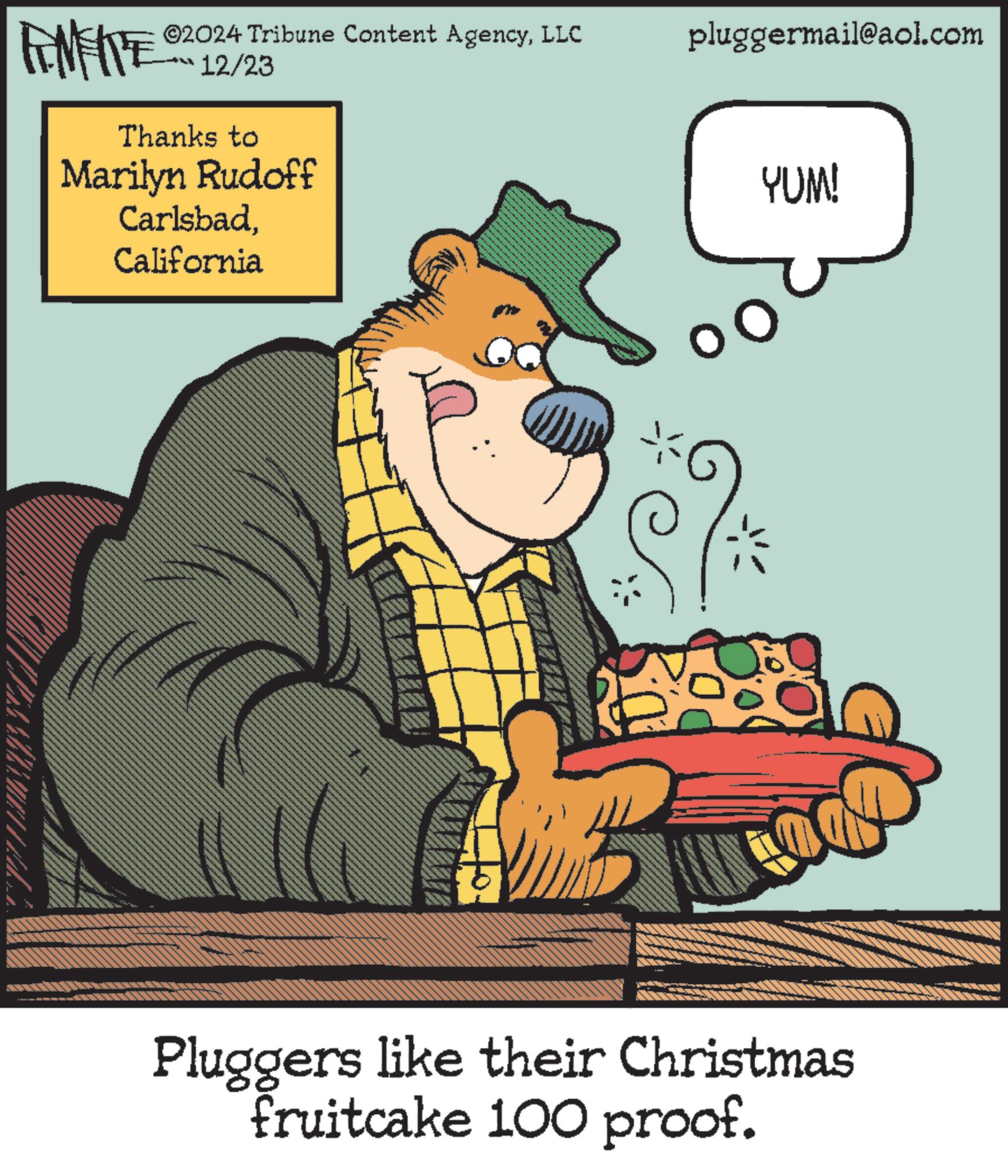 Publication OCR: FINITE ©2024 Tribune Content AgencyLLC 12/23 Thanks to Marilyn Rudoff CarlsbadCalifornia pluggermail@aol.com YUM! Pluggers like their Christmas fruitcake 100 proof. FINITE © 2024 Tribune Content AgencyLLC 12/23 Thanks to Marilyn Rudoff CarlsbadCalifornia pluggermail@aol.com YUM ! Pluggers like their Christmas fruitcake 100 proof .