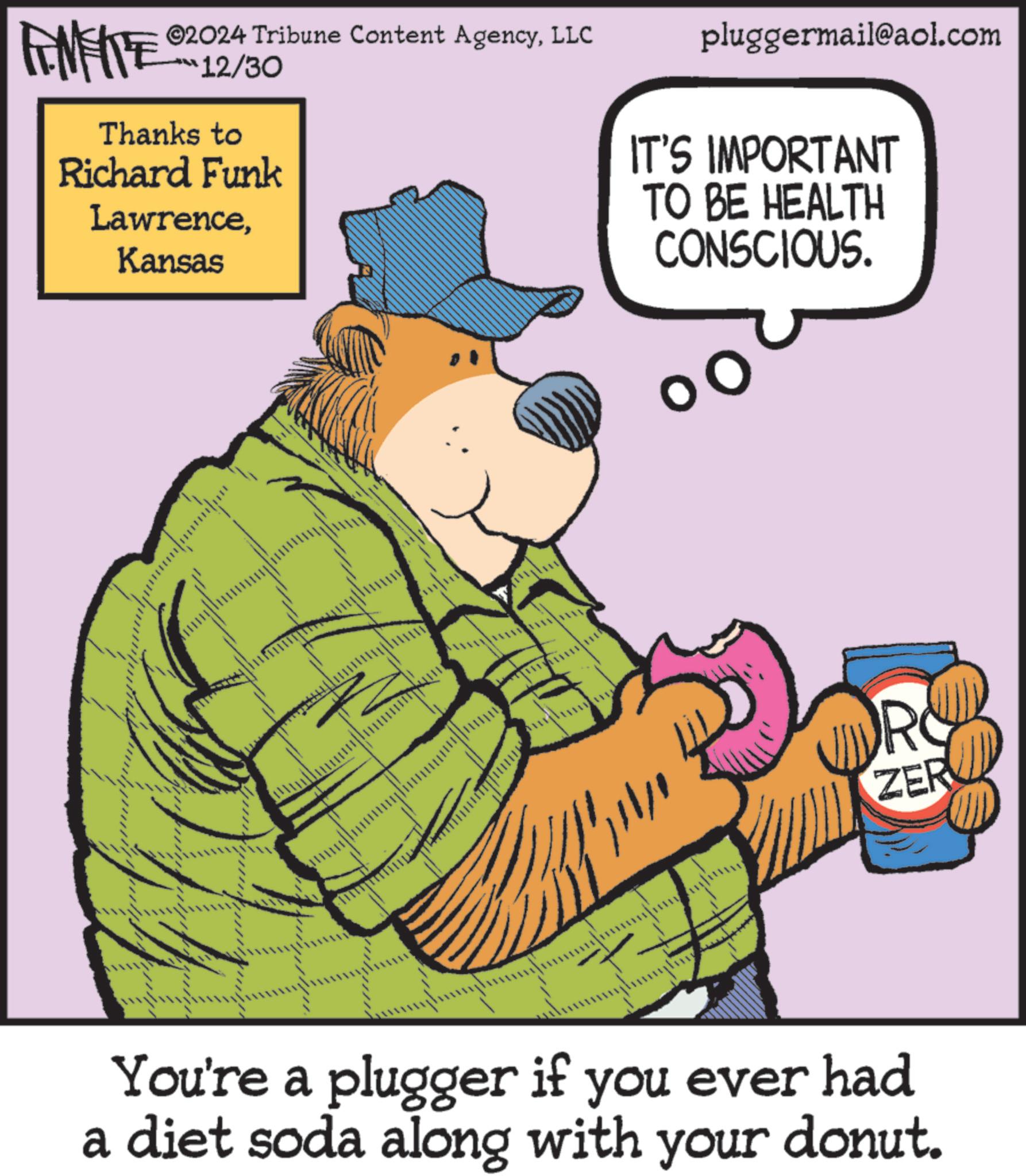 Fiction OCR: FENFITE ©2024 Tribune Content AgencyLLC 12/30 Thanks to Richard Funk LawrenceKansas pluggermail@aol.com IT'S IMPORTANT TO BE HEALTH CONSCIOUS. R ZER You're a plugger if you ever had a diet soda along with your donut. FENFITE © 2024 Tribune Content AgencyLLC 12/30 Thanks to Richard Funk LawrenceKansas pluggermail@aol.com IT'S IMPORTANT TO BE HEALTH CONSCIOUS . R ZER You're a plugger if you ever had a diet soda along with your donut .