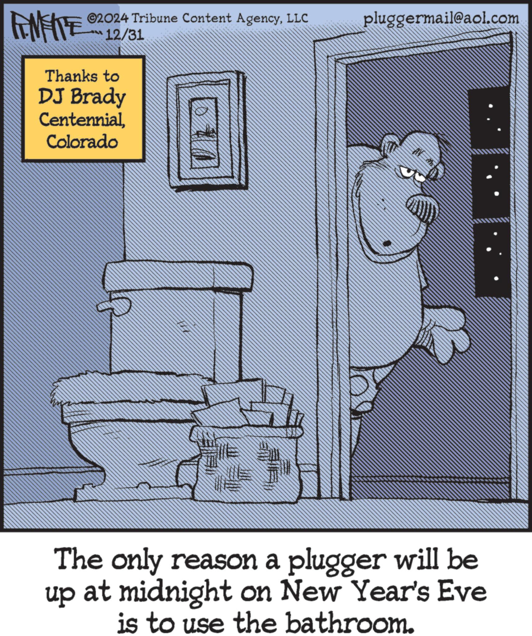 Publication OCR: FEMEIE 12/31 Thanks to DJ Brady CentennialColorado # ©2024 Tribune Content AgencyLLC pluggermail@aol.com The only reason a plugger will be up at midnight on New Year's Eve is to use the bathroom. FEMEIE 12/31 Thanks to DJ Brady CentennialColorado # © 2024 Tribune Content AgencyLLC pluggermail@aol.com The only reason a plugger will be up at midnight on New Year's Eve is to use the bathroom .