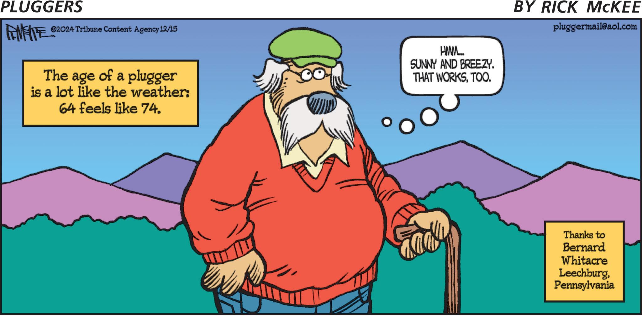 Sharing OCR: PLUGGERS ©2024 Tribune Content Agency 12/15 FINITE ©20 The age of a plugger is a lot like the weather: 64 feels like 74. HMM... SUNNY AND BREEZY. THAT WORKSTOO. BY RICK MCKEE pluggermail@aol.com Fady Thanks to Bernard Whitacre LeechburgPennsylvania PLUGGERS © 2024 Tribune Content Agency 12/15 FINITE © 20 The age of a plugger is a lot like the weather : 64 feels like 74 . HMM ... SUNNY AND BREEZY . THAT WORKSTOO . BY RICK MCKEE pluggermail@aol.com Fady Thanks to Bernard Whitacre Leechburg