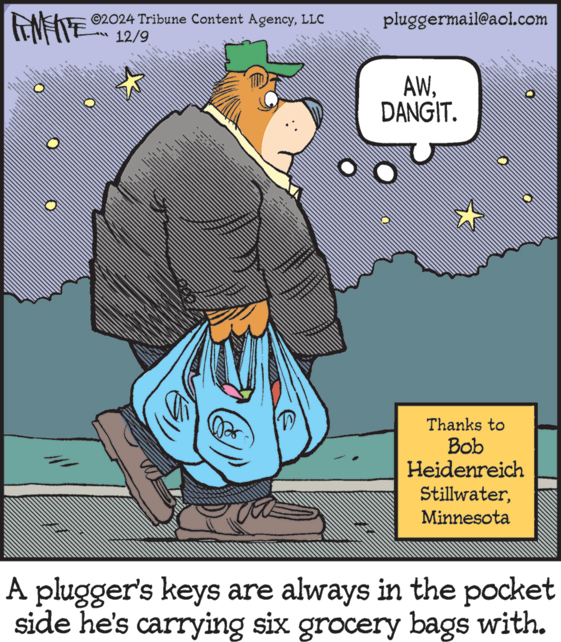 Pleased OCR: LIMITE ©2024 Tribune Content AgencyLLC 12/9 pluggermail@aol.com AW. DANGIT. Thanks to Bob Heidenreich StillwaterMinnesota A plugger's keys are always in the pocket side he's carrying six grocery bags with. LIMITE © 2024 Tribune Content AgencyLLC 12/9 pluggermail@aol.com AW . DANGIT . Thanks to Bob Heidenreich StillwaterMinnesota A plugger's keys are always in the pocket side he's carrying six grocery bags with .