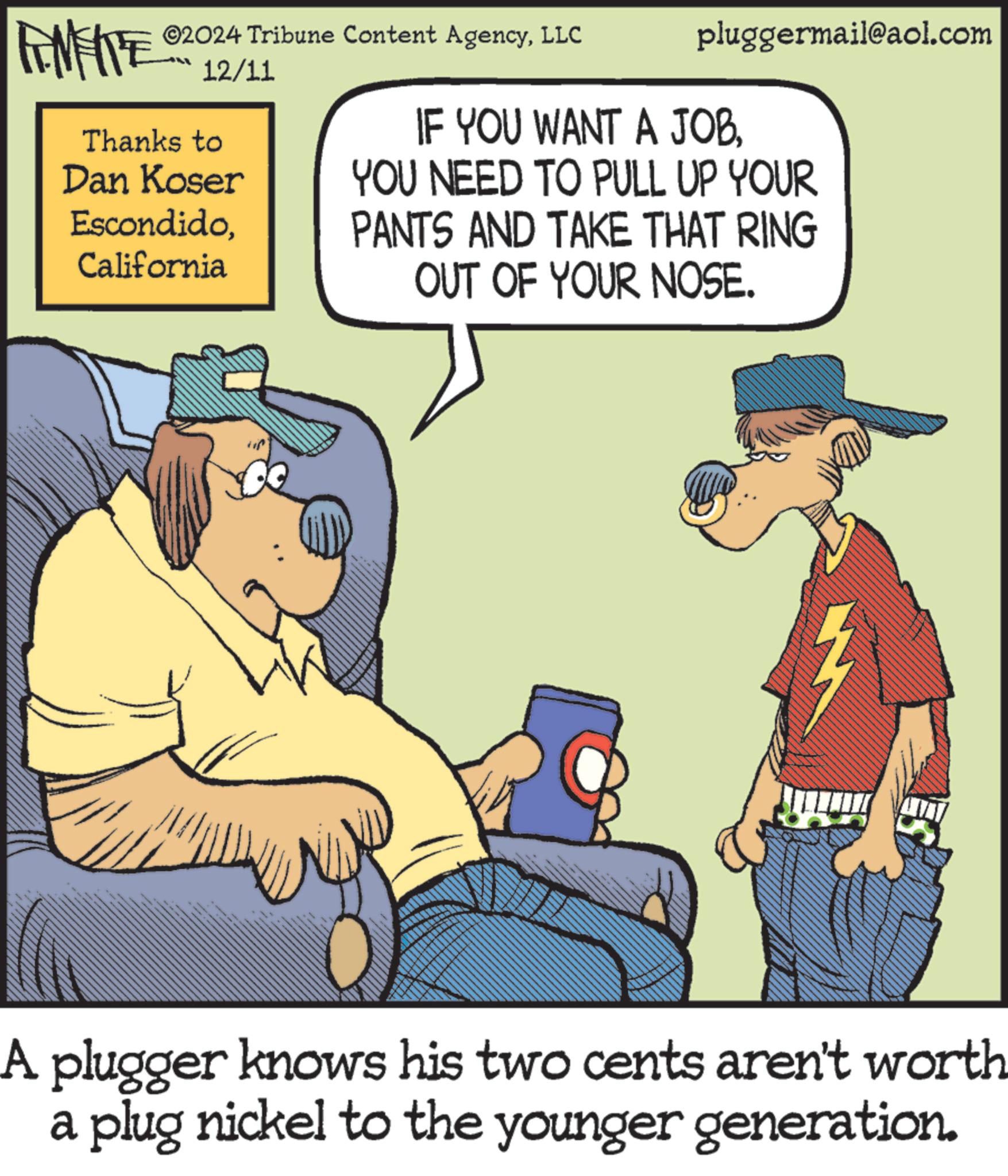 Interaction OCR: ©2024 Tribune Content AgencyLLC FINITE 12/11 Thanks to Dan Koser EscondidoCalifornia pluggermail@aol.com IF YOU WANT A JOBYOU NEED TO PULL UP YOUR PANTS AND TAKE THAT RING OUT OF YOUR NOSE. W A plugger knows his two cents aren't worth a plug nickel to the younger generation. © 2024 Tribune Content AgencyLLC FINITE 12/11 Thanks to Dan Koser EscondidoCalifornia pluggermail@aol.com IF YOU WANT A JOBYOU NEED TO PULL UP YOUR PANTS AND TAKE THAT RING OUT OF YOUR NOSE . W A plugger knows his two cents aren't worth a plug nickel to the younger generation .