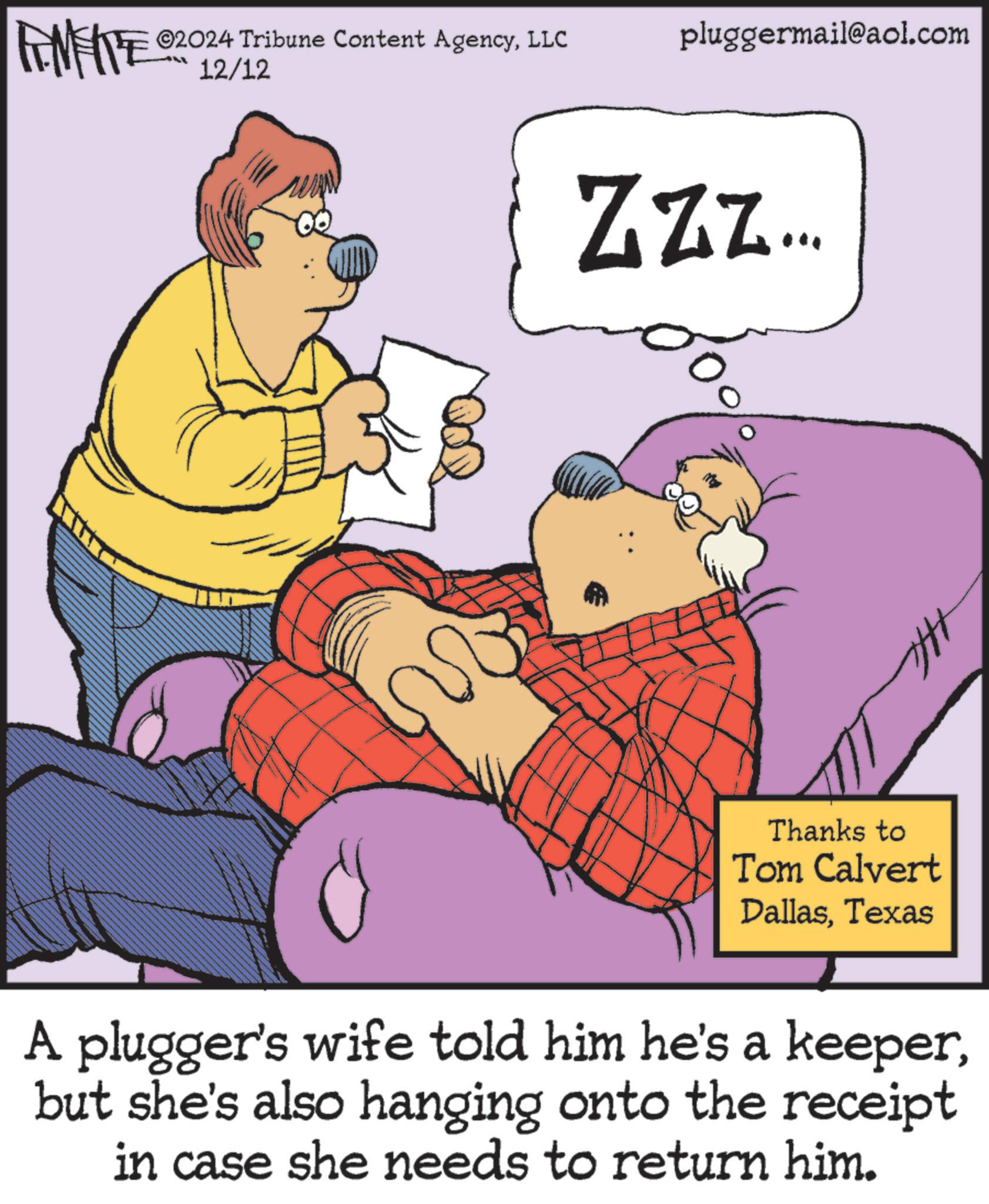 Art OCR: ILL 12/12 FINITE ©2024 Tribune Content AgencyLLC pluggermail@aol.com ZZZ... A Thanks to Tom Calvert DallasTexas A plugger's wife told him he's a keeperbut she's also hanging onto the receipt in case she needs to return him. ILL 12/12 FINITE © 2024 Tribune Content AgencyLLC pluggermail@aol.com ZZZ ... A Thanks to Tom Calvert DallasTexas A plugger's wife told him he's a keeperbut she's also hanging onto the receipt in case she needs to return him .