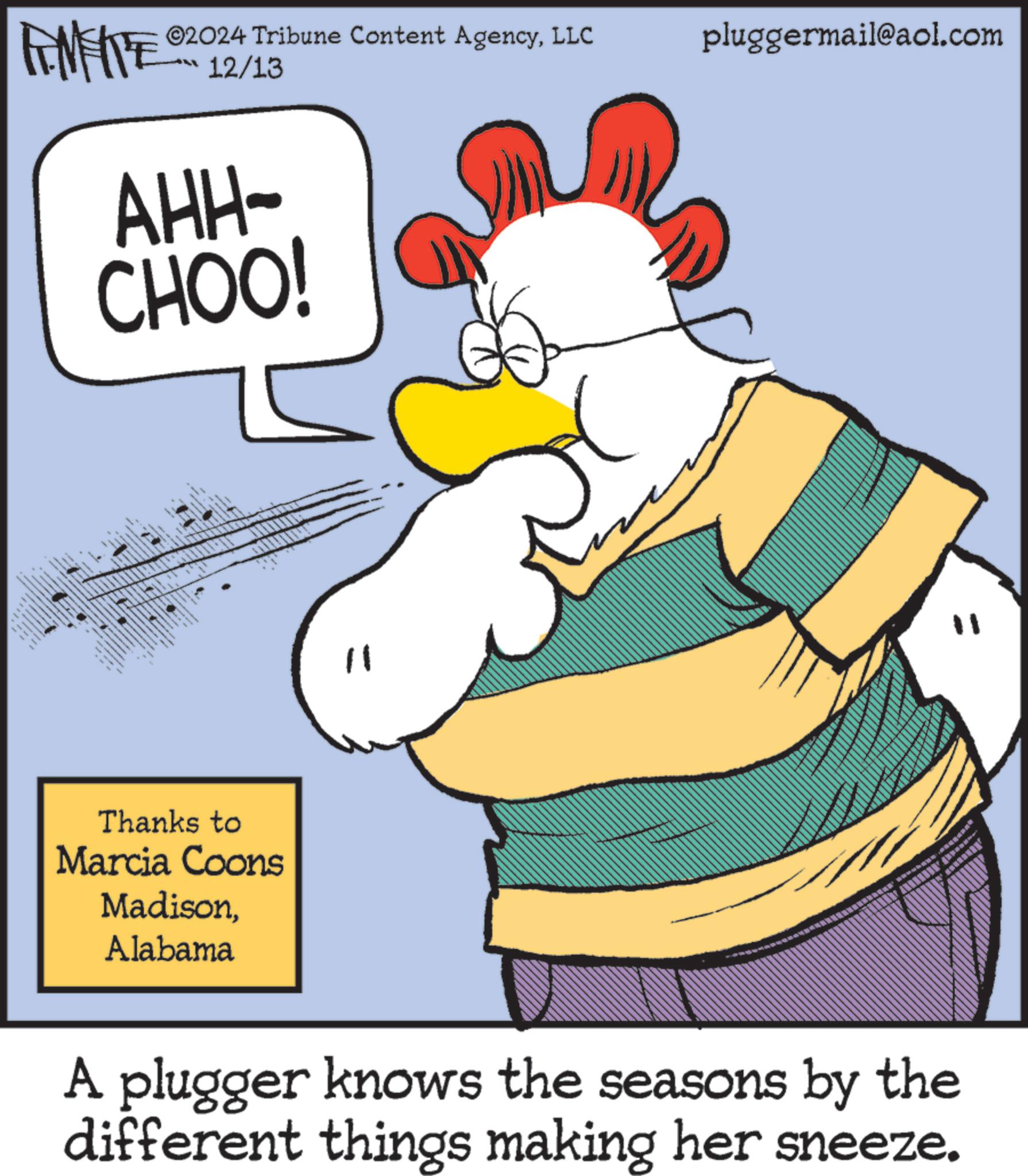 Rectangle OCR: ©2024 Tribune Content AgencyLLC 12/13 AHH- CHOO! wwwww w Thanks to Marcia Coons MadisonAlabama pluggermail@aol.com A plugger knows the seasons by the different things making her sneeze. © 2024 Tribune Content AgencyLLC 12/13 AHH- CHOO ! wwwww w Thanks to Marcia Coons MadisonAlabama pluggermail@aol.com A plugger knows the seasons by the different things making her sneeze .