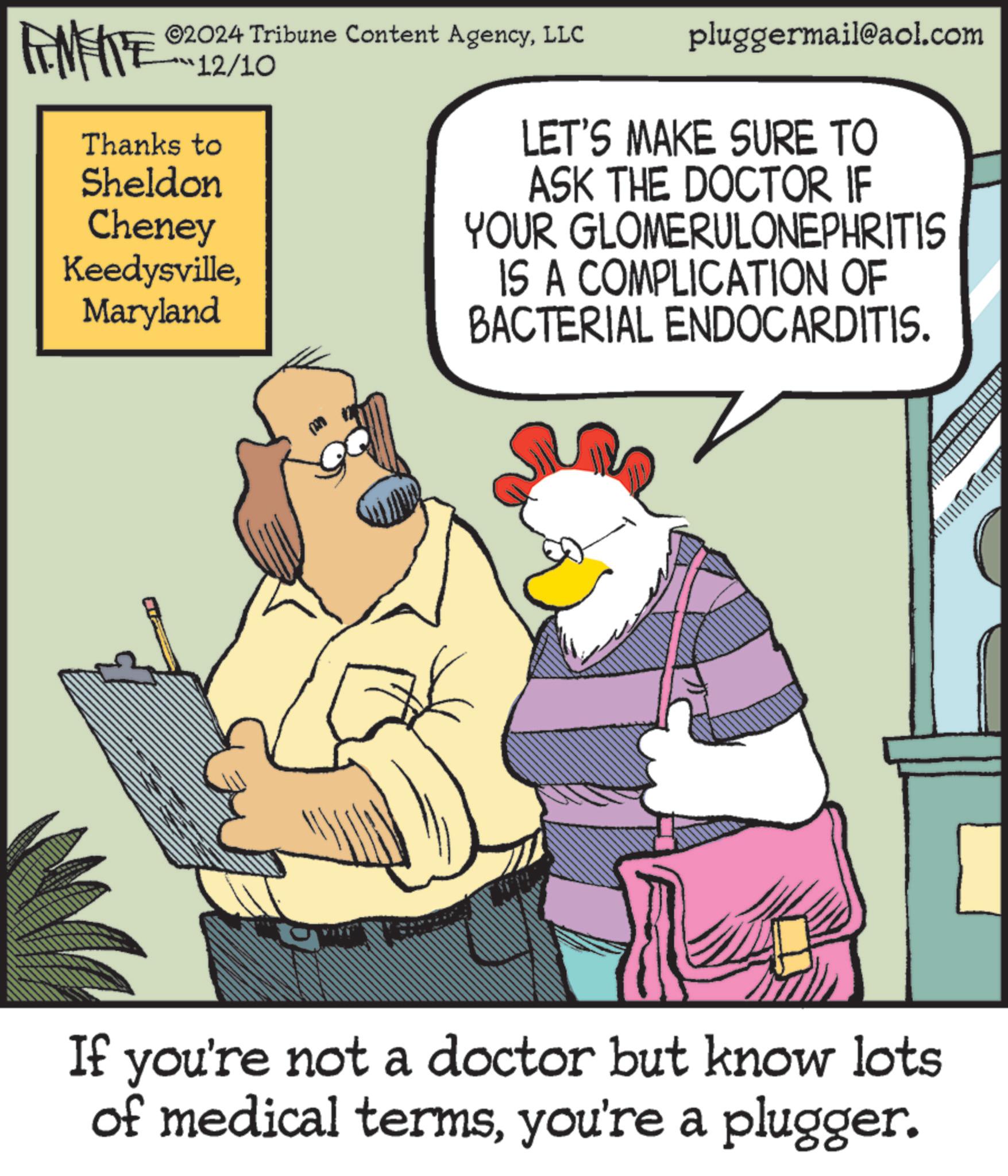 Fictional character OCR: FINERE ©2024 Tribune Content AgencyLLC 12/10 Thanks to Sheldon Cheney KeedysvilleMaryland pluggermail@aol.com LET'S MAKE SURE TO ASK THE DOCTOR IF YOUR GLOMERULONEPHRITIS IS A COMPLICATION OF BACTERIAL ENDOCARDITIS. If you're not a doctor but know lots of medical termsyou're a plugger. FINERE © 2024 Tribune Content AgencyLLC 12/10 Thanks to Sheldon Cheney KeedysvilleMaryland pluggermail@aol.com LET'S MAKE SURE TO ASK THE DOCTOR IF YOUR GLOMERULONEPHRITIS IS A COMPLICATION OF BACTERIAL ENDOCARDITIS . If you're not a doctor but know lots of medical termsyou're a plugger .