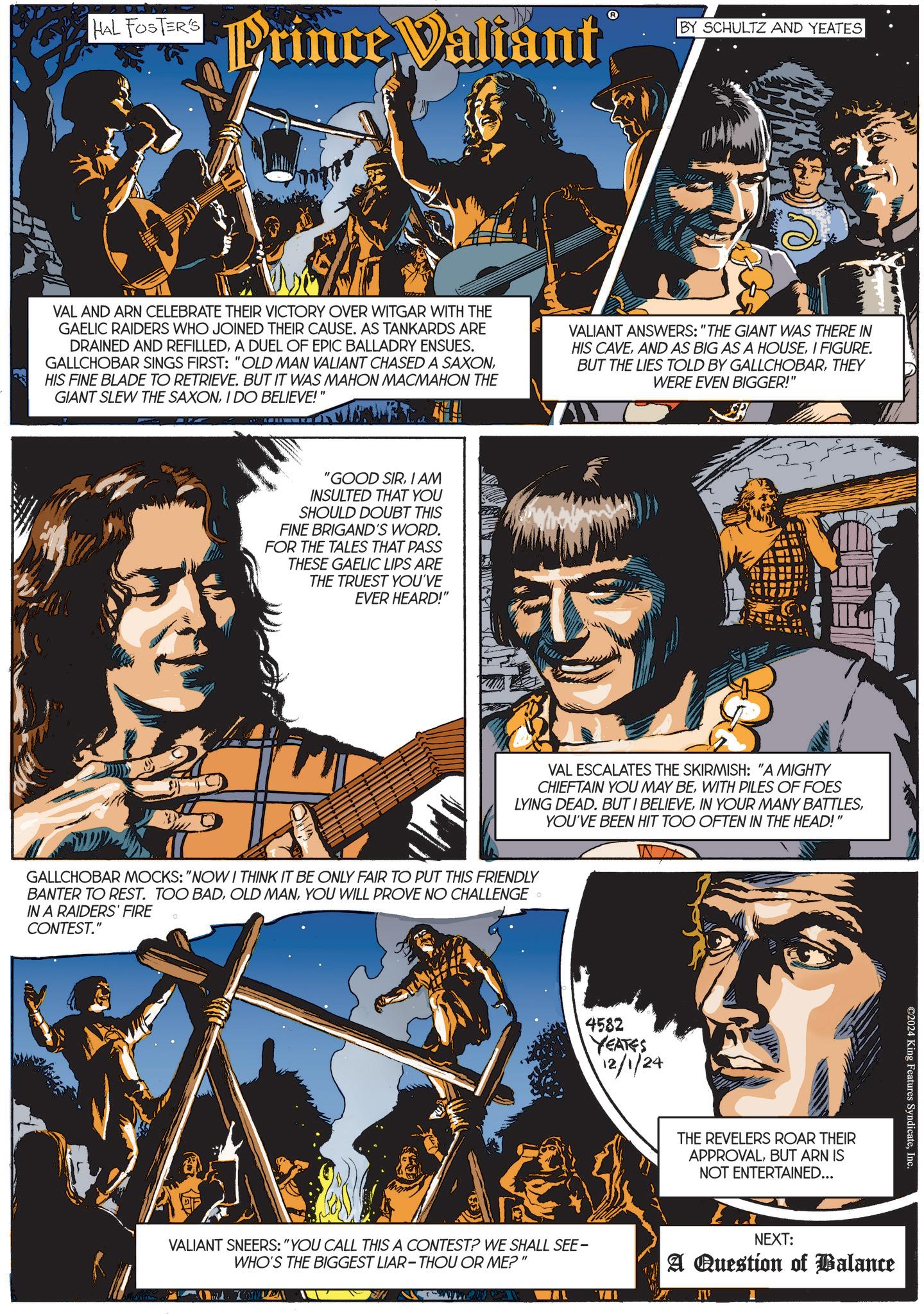 Art OCR: HAL FOSTER'S Hal FosToPrince Valiant BY SCHULTZ AND YEATES VAL AND ARN CELEBRATE THEIR VICTORY OVER WITGAR WITH THE GAELIC RAIDERS WHO JOINED THEIR CAUSE. AS TANKARDS ARE DRAINED AND REFILLEDA DUEL OF EPIC BALLADRY ENSUES. GALLCHOBAR SINGS FIRST: "OLD MAN VALIANT CHASED A SAXONHIS FINE BLADE TO RETRIEVE. BUT IT WAS MAHON MACMAHON THE GIANT SLEW THE SAXONI DO BELIEVE!" VALIANT ANSWERS: "THE GIANT WAS THERE IN HIS CAVEI FIGURE. BUT THE LIES TOLD BY GALLCHOBARTHEY WERE EVEN BIGGER!" "GOOD SIRI AM INSULTED THAT YOU SHOULD DOUBT THIS FINE BRIGAND'S WORD. FOR THE TALES THAT PASS THESE GAELIC LIPS ARE THE TRUEST YOU'VE EVER HEARD!" VAL ESCALATES THE SKIRMISH: "A MIGHTY CHIEFTAIN YOU MAY BEWITH PILES OF FOES LYING DEAD. BUT I BELIEVEYOU'VE BEEN HIT TOO OFTEN IN THE HEAD!" GALLCHOBAR MOCKS: "NOW I THINK IT BE ONLY FAIR TO PUT THIS FRIENDLY BANTER TO REST. TOO BADYOU WILL PROVE NO CHALLENGE IN A RAIDERS' FIRE CONTEST." 4582 YEATES 12/1/24 VALIANT SNEERS: "YOU CALL THIS A CONTEST? WE SHALL SEE- WHO'S THE BIGGEST LIAR-THOU OR ME?" J AL I THE REVELERS ROAR THEIR APPROVALBUT ARN IS NOT ENTERTAINED... ©2024 King Features SyndicateInc. NEXT: A Question of Balance .J'I' HAL FOSTER'S Hal FosToPrince Valiant BY SCHULTZ AND YEATES VAL AND ARN CELEBRATE THEIR VICTORY OVER WITGAR WITH THE GAELIC RAIDERS WHO JOINED THEIR CAUSE . AS TANKARDS ARE DRAINED AND REFILLEDA DUEL OF EPIC BALLADRY ENSUES . GALLCHOBAR SINGS FIRST : " OLD MAN VALIANT CHASED A SAXONHIS FINE BLADE TO RETRIEVE . BUT IT WAS MAHON MACMAHON THE GIANT SLEW THE SAXONI DO BELIEVE ! " VALIANT ANSWERS : " THE GIANT WAS THERE IN HIS CAVEAND AS BIG AS A HOUSEI FIGURE . BUT THE LIES TOLD BY GALLCHOBARTHEY WERE EVEN BIGGER ! " " GOOD SIRI AM INSULTED THAT YOU SHOULD DOUBT THIS FINE BRIGAND'S WORD . FOR THE TALES THAT PASS THESE GAELIC LIPS ARE THE TRUEST YOU'VE EVER HEARD ! " VAL ESCALATES THE SKIRMISH : " A MIGHTY CHIEFTAIN YOU MAY BEWITH PILES OF FOES LYING DEAD . BUT I BELIEVEIN YOUR MANY BATTLESYOU'VE BEEN HIT TOO OFTEN IN THE HEAD ! " GALLCHOBAR MOCKS : " NOW I THINK IT BE ONLY FAIR TO PUT THIS FRIENDLY BANTER TO REST . TOO BADOLD MANYOU WILL PROVE NO CHALLENGE IN A RAIDERS ' FIRE CONTEST . " 4582 YEATES 12/1/24 VALIANT SNEERS : " YOU CALL THIS A CONTEST ? WE SHALL SEE- WHO'S THE BIGGEST LIAR - THOU OR ME ? " J AL I THE REVELERS ROAR THEIR APPROVALBUT ARN IS NOT ENTERTAINED ... © 2024 King Features SyndicateInc. NEXT : A Question of Balance .J'I '