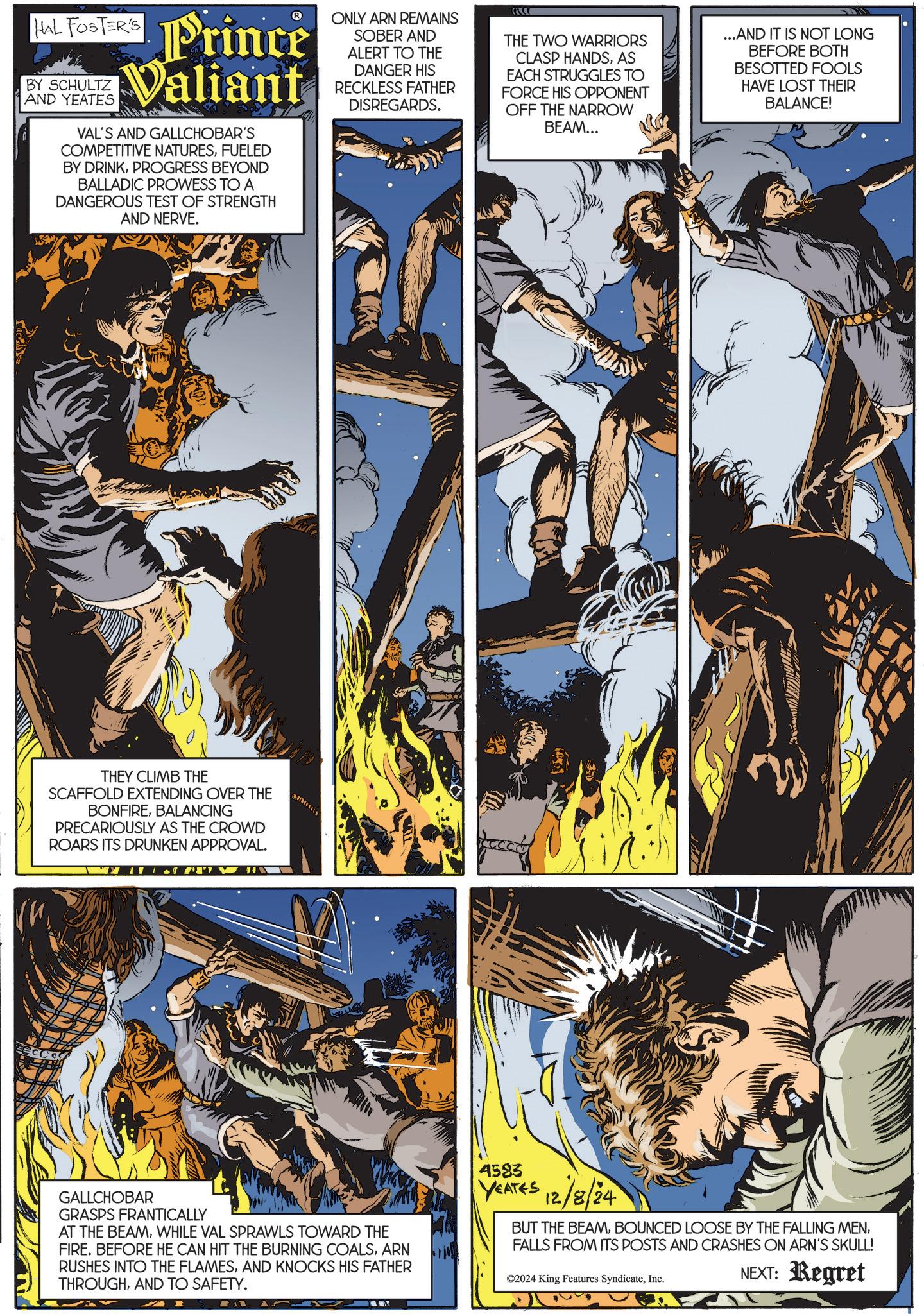 Fictional character OCR: HAL FOSTER'S BY SCHULTZ AND YEATES Prince Valiant VAL'S AND GALLCHOBAR'S COMPETITIVE NATURESFUELED BY DRINKPROGRESS BEYOND BALLADIC PROWESS TO A DANGEROUS TEST OF STRENGTH AND NERVE. ONLY ARN REMAINS SOBER AND ALERT TO THE DANGER HIS RECKLESS FATHER DISREGARDS. THE TWO WARRIORS CLASP HANDSAS EACH STRUGGLES TO FORCE HIS OPPONENT OFF THE NARROW BEAM... ...AND IT IS NOT LONG BEFORE BOTH BESOTTED FOOLS HAVE LOST THEIR BALANCE! THEY CLIMB THE SCAFFOLD EXTENDING OVER THE BONFIREBALANCING PRECARIOUSLY AS THE CROWD ROARS ITS DRUNKEN APPROVAL. GALLCHOBAR GRASPS FRANTICALLY AT THE BEAMWHILE VAL SPRAWLS TOWARD THE FIRE. BEFORE HE CAN HIT THE BURNING COALSARN RUSHES INTO THE FLAMESAND KNOCKS HIS FATHER THROUGHAND TO SAFETY. 4583 YEATES 12/8/24 BUT THE BEAMFALLS FROM ITS POSTS AND CRASHES ON ARN'S SKULL! ©2024 King Features SyndicateInc. NEXT: Regret HAL FOSTER'S BY SCHULTZ AND YEATES Prince Valiant VAL'S AND GALLCHOBAR'S COMPETITIVE NATURESFUELED BY DRINKPROGRESS BEYOND BALLADIC PROWESS TO A DANGEROUS TEST OF STRENGTH AND NERVE . ONLY ARN REMAINS SOBER AND ALERT TO THE DANGER HIS RECKLESS FATHER DISREGARDS . THE TWO WARRIORS CLASP HANDSAS EACH STRUGGLES TO FORCE HIS OPPONENT OFF THE NARROW BEAM ... ... AND IT IS NOT LONG BEFORE BOTH BESOTTED FOOLS HAVE LOST THEIR BALANCE ! THEY CLIMB THE SCAFFOLD EXTENDING OVER THE BONFIREBALANCING PRECARIOUSLY AS THE CROWD ROARS ITS DRUNKEN APPROVAL . GALLCHOBAR GRASPS FRANTICALLY AT THE BEAMWHILE VAL SPRAWLS TOWARD THE FIRE . BEFORE HE CAN HIT THE BURNING COALSARN RUSHES INTO THE FLAMESAND KNOCKS HIS FATHER THROUGHAND TO SAFETY . 4583 YEATES 12/8/24 BUT THE BEAMBOUNCED LOOSE BY THE FALLING MENFALLS FROM ITS POSTS AND CRASHES ON ARN'S SKULL ! © 2024 King Features SyndicateInc. NEXT : Regret