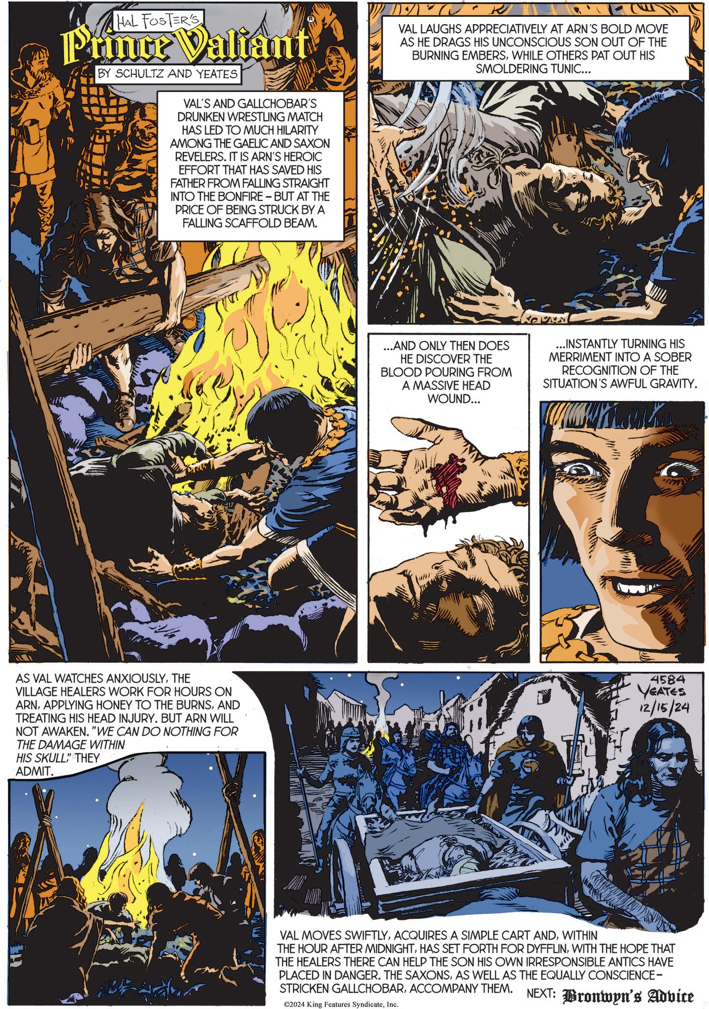 Font OCR: HAL FOSTER'S Prince Valiant BY SCHULTZ AND YEATES VAL'S AND GALLCHOBAR'S DRUNKEN WRESTLING MATCH HAS LED TO MUCH HILARITY AMONG THE GAELIC AND SAXON REVELERS. IT IS ARN'S HEROIC EFFORT THAT HAS SAVED HIS FATHER FROM FALLING STRAIGHT INTO THE BONFIRE - BUT AT THE PRICE OF BEING STRUCK BY A FALLING SCAFFOLD BEAM. VAL LAUGHS APPRECIATIVELY AT ARN'S BOLD MOVE AS HE DRAGS HIS UNCONSCIOUS SON OUT OF THE BURNING EMBERSWHILE OTHERS PAT OUT HIS SMOLDERING TUNIC... ...AND ONLY THEN DOES HE DISCOVER THE BLOOD POURING FROM A MASSIVE HEAD WOUND... ...INSTANTLY TURNING HIS MERRIMENT INTO A SOBER RECOGNITION OF THE SITUATION'S AWFUL GRAVITY. AS VAL WATCHES ANXIOUSLYTHE VILLAGE HEALERS WORK FOR HOURS ON ARNAND TREATING HIS HEAD INJURY. BUT ARN WILL NOT AWAKEN. "WE CAN DO NOTHING FOR THE DAMAGE WITHIN HIS SKULL" THEY ADMIT. 4584 YEATES 12/15/24 VAL MOVES SWIFTLYWITHIN THE HOUR AFTER MIDNIGHTWITH THE HOPE THAT THE HEALERS THERE CAN HELP THE SON HIS OWN IRRESPONSIBLE ANTICS HAVE PLACED IN DANGER. THE SAXONSAS WELL AS THE EQUALLY CONSCIENCE- STRICKEN GALLCHOBARACCOMPANY THEM. NEXT: Bronwyn's Advice ©2024 King Features SyndicateInc. HAL FOSTER'S Prince Valiant BY SCHULTZ AND YEATES VAL'S AND GALLCHOBAR'S DRUNKEN WRESTLING MATCH HAS LED TO MUCH HILARITY AMONG THE GAELIC AND SAXON REVELERS . IT IS ARN'S HEROIC EFFORT THAT HAS SAVED HIS FATHER FROM FALLING STRAIGHT INTO THE BONFIRE - BUT AT THE PRICE OF BEING STRUCK BY A FALLING SCAFFOLD BEAM . VAL LAUGHS APPRECIATIVELY AT ARN'S BOLD MOVE AS HE DRAGS HIS UNCONSCIOUS SON OUT OF THE BURNING EMBERSWHILE OTHERS PAT OUT HIS SMOLDERING TUNIC ... ... AND ONLY THEN DOES HE DISCOVER THE BLOOD POURING FROM A MASSIVE HEAD WOUND ... ... INSTANTLY TURNING HIS MERRIMENT INTO A SOBER RECOGNITION OF THE SITUATION'S AWFUL GRAVITY . AS VAL WATCHES ANXIOUSLYTHE VILLAGE HEALERS WORK FOR HOURS ON ARNAPPLYING HONEY TO THE BURNSAND TREATING HIS HEAD INJURY . BUT ARN WILL NOT AWAKEN . " WE CAN DO NOTHING FOR THE DAMAGE WITHIN HIS SKULL " THEY ADMIT . 4584 YEATES 12/15/24 VAL MOVES SWIFTLYACQUIRES A SIMPLE CART ANDWITHIN THE HOUR AFTER MIDNIGHTHAS SET FORTH FOR DYFFLINWITH THE HOPE THAT THE HEALERS THERE CAN HELP THE SON HIS OWN IRRESPONSIBLE ANTICS HAVE PLACED IN DANGER . THE SAXONSAS WELL AS THE EQUALLY CONSCIENCE- STRICKEN GALLCHOBARACCOMPANY THEM . NEXT : Bronwyn's Advice © 2024 King Features Syndicate