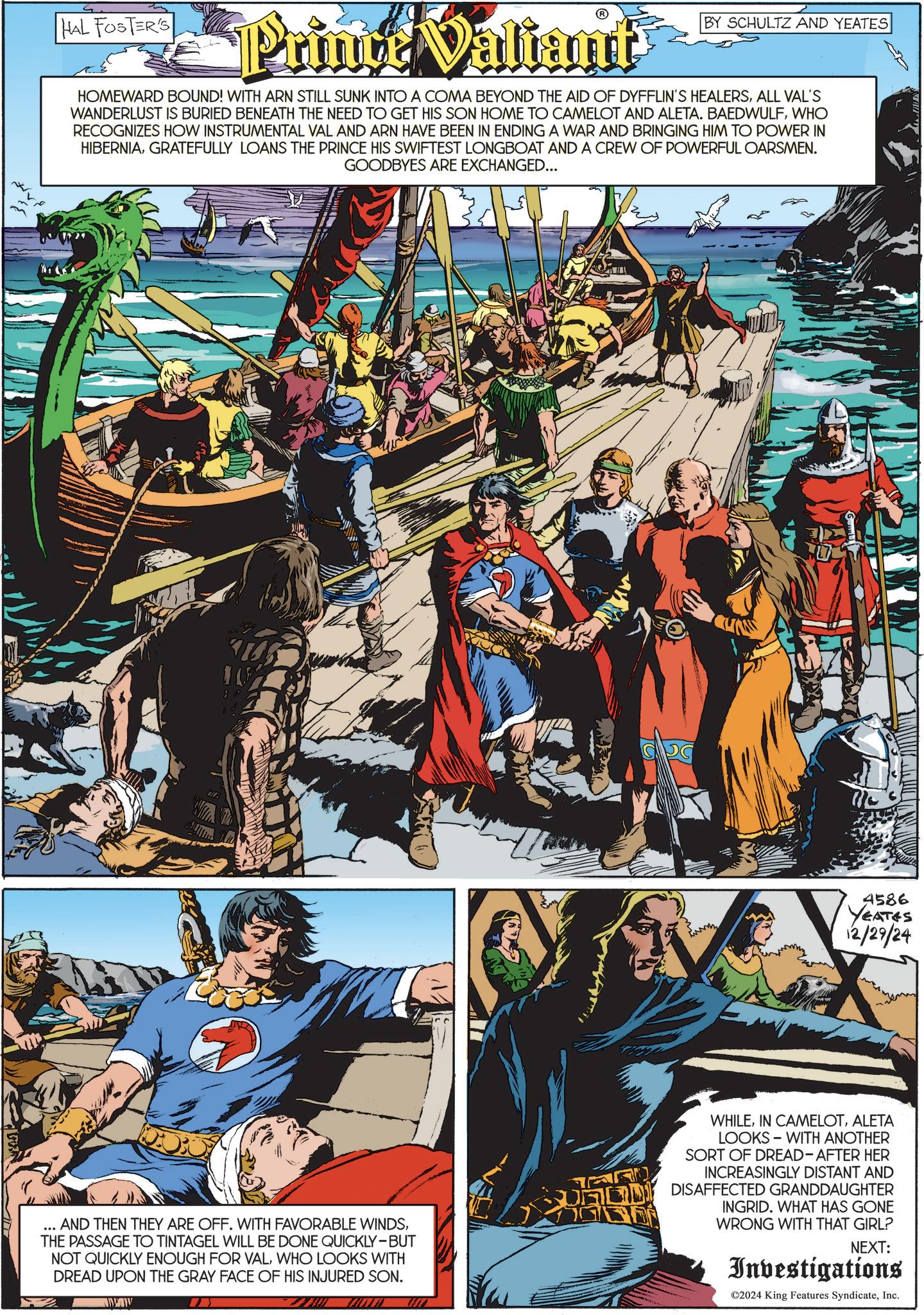 Fiction OCR: HAL FOSTER'S Prince Valiant BY SCHULTZ AND YEATES HOMEWARD BOUND! WITH ARN STILL SUNK INTO A COMA BEYOND THE AID OF DYFFLIN'S HEALERSALL VAL'S WANDERLUST IS BURIED BENEATH THE NEED TO GET HIS SON HOME TO CAMELOT AND ALETA. BAEDWULFWHO RECOGNIZES HOW INSTRUMENTAL VAL AND ARN HAVE BEEN IN ENDING A WAR AND BRINGING HIM TO POWER IN HIBERNIAGRATEFULLY LOANS THE PRINCE HIS SWIFTEST LONGBOAT AND A CREW OF POWERFUL OARSMEN. GOODBYES ARE EXCHANGED... 4586 YEATES 12/29/24 ... AND THEN THEY ARE OFF. WITH FAVORABLE WINDSTHE PASSAGE TO TINTAGEL WILL BE DONE QUICKLY-BUT NOT QUICKLY ENOUGH FOR VALWHO LOOKS WITH DREAD UPON THE GRAY FACE OF HIS INJURED SON. WHILEALETA LOOKS WITH ANOTHER SORT OF DREAD-AFTER HER INCREASINGLY DISTANT AND 7 DISAFFECTED GRANDDAUGHTER INGRID. WHAT HAS GONE WRONG WITH THAT GIRL? NEXT: Investigations ©2024 King Features SyndicateInc. HAL FOSTER'S Prince Valiant BY SCHULTZ AND YEATES HOMEWARD BOUND ! WITH ARN STILL SUNK INTO A COMA BEYOND THE AID OF DYFFLIN'S HEALERSALL VAL'S WANDERLUST IS BURIED BENEATH THE NEED TO GET HIS SON HOME TO CAMELOT AND ALETA . BAEDWULFWHO RECOGNIZES HOW INSTRUMENTAL VAL AND ARN HAVE BEEN IN ENDING A WAR AND BRINGING HIM TO POWER IN HIBERNIAGRATEFULLY LOANS THE PRINCE HIS SWIFTEST LONGBOAT AND A CREW OF POWERFUL OARSMEN . GOODBYES ARE EXCHANGED ... 4586 YEATES 12/29/24 ... AND THEN THEY ARE OFF . WITH FAVORABLE WINDSTHE PASSAGE TO TINTAGEL WILL BE DONE QUICKLY - BUT NOT QUICKLY ENOUGH FOR VALWHO LOOKS WITH DREAD UPON THE GRAY FACE OF HIS INJURED SON . WHILEIN CAMELOTALETA LOOKS WITH ANOTHER SORT OF DREAD - AFTER HER INCREASINGLY DISTANT AND 7 DISAFFECTED GRANDDAUGHTER INGRID . WHAT HAS GONE WRONG WITH THAT GIRL ? NEXT : Investigations © 2024 King Features Syndicate