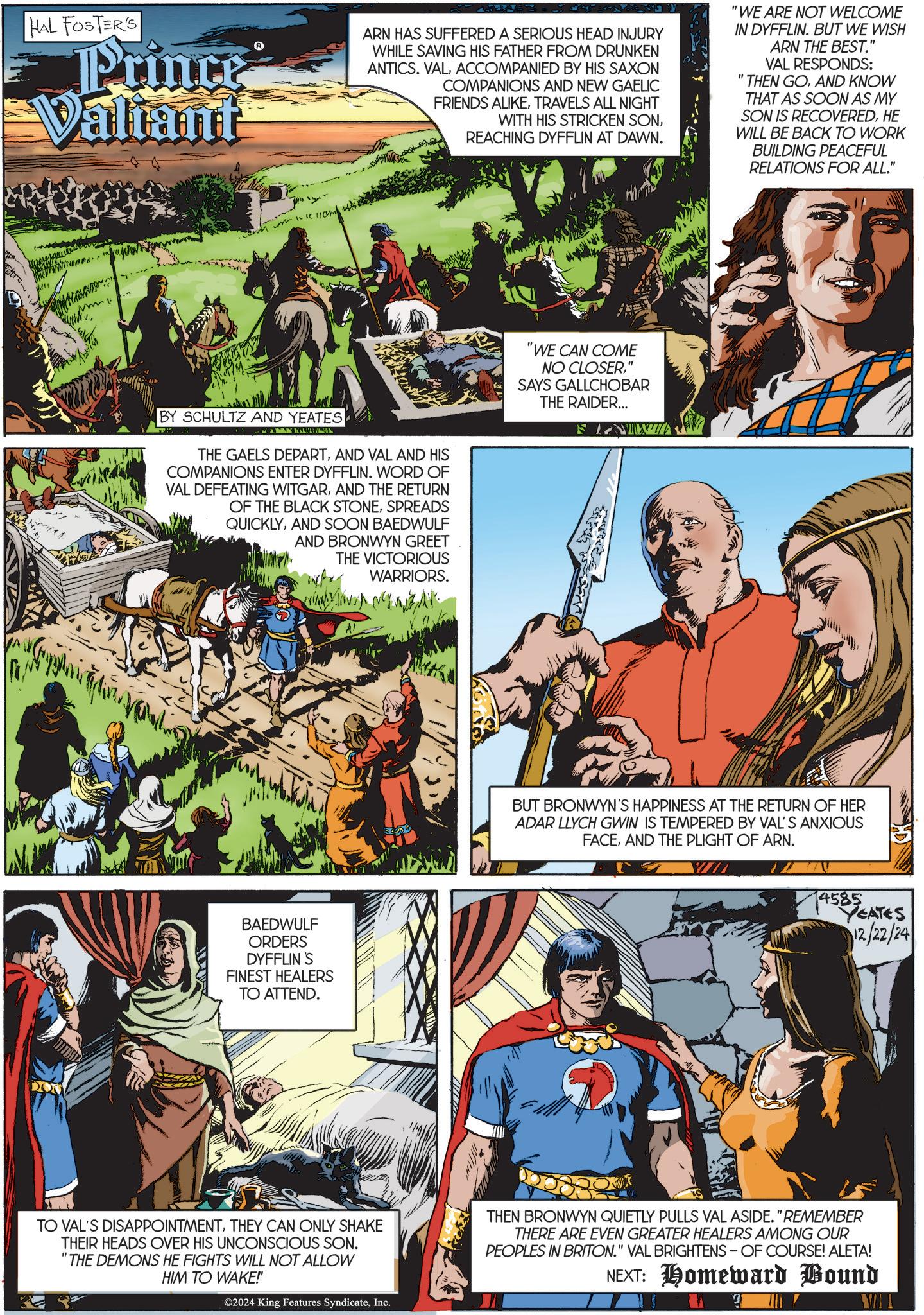 Comics OCR: HAL FOSTER'S Prince Valiant ARN HAS SUFFERED A SERIOUS HEAD INJURY WHILE SAVING HIS FATHER FROM DRUNKEN ANTICS. VALACCOMPANIED BY HIS SAXON COMPANIONS AND NEW GAELIC FRIENDS ALIKETRAVELS ALL NIGHT WITH HIS STRICKEN SONREACHING DYFFLIN AT DAWN. "WE ARE NOT WELCOME IN DYFFLIN. BUT WE WISH ARN THE BEST." VAL RESPONDS: "THEN GOAND KNOW THAT AS SOON AS MY SON IS RECOVEREDHE WILL BE BACK TO WORK BUILDING PEACEFUL RELATIONS FOR ALL." BY SCHULTZ AND YEATES THE GAELS DEPARTAND VAL AND HIS COMPANIONS ENTER DYFFLIN. WORD OF VAL DEFEATING WITGARAND THE RETURN OF THE BLACK STONESPREADS QUICKLYAND SOON BAEDWULF AND BRONWYN GREET THE VICTORIOUS WARRIORS. BAEDWULF ORDERS DYFFLIN 'S FINEST HEALERS TO ATTEND. "WE CAN COME NO CLOSER" SAYS GALLCHOBAR THE RAIDER... FWIW BUT BRONWYN'S HAPPINESS AT THE RETURN OF HER ADAR LLYCH GWIN IS TEMPERED BY VAL'S ANXIOUS FACEAND THE PLIGHT OF ARN. 4585 YEATES 12/22/24 TO VAL'S DISAPPOINTMENTTHEY CAN ONLY SHAKE THEIR HEADS OVER HIS UNCONSCIOUS SON. "THE DEMONS HE FIGHTS WILL NOT ALLOW HIM TO WAKE!" ©2024 King Features SyndicateInc. THEN BRONWYN QUIETLY PULLS VAL ASIDE. "REMEMBER THERE ARE EVEN GREATER HEALERS AMONG OUR PEOPLES IN BRITON." VAL BRIGHTENS OF COURSE! ALETA! NEXT: Homeward Bound HAL FOSTER'S Prince Valiant ARN HAS SUFFERED A SERIOUS HEAD INJURY WHILE SAVING HIS FATHER FROM DRUNKEN ANTICS . VALACCOMPANIED BY HIS SAXON COMPANIONS AND NEW GAELIC FRIENDS ALIKETRAVELS ALL NIGHT WITH HIS STRICKEN SONREACHING DYFFLIN AT DAWN . " WE ARE NOT WELCOME IN DYFFLIN . BUT WE WISH ARN THE BEST . " VAL RESPONDS : " THEN GOAND KNOW THAT AS SOON AS MY SON IS RECOVEREDHE WILL BE BACK TO WORK BUILDING PEACEFUL RELATIONS FOR ALL . " BY SCHULTZ AND YEATES THE GAELS DEPARTAND VAL AND HIS COMPANIONS ENTER DYFFLIN . WORD OF VAL DEFEATING WITGARAND THE RETURN OF THE BLACK STONESPREADS QUICKLYAND SOON BAEDWULF AND BRONWYN GREET THE VICTORIOUS WARRIORS . BAEDWULF ORDERS DYFFLIN ' S FINEST HEALERS TO ATTEND . " WE CAN COME NO CLOSER" SAYS GALLCHOBAR THE RAIDER ... FWIW BUT BRONWYN'S HAPPINESS AT THE RETURN OF HER ADAR LLYCH GWIN IS TEMPERED BY VAL'S ANXIOUS FACEAND THE PLIGHT OF ARN . 4585 YEATES 12/22/24 TO VAL'S DISAPPOINTMENTTHEY CAN ONLY SHAKE THEIR HEADS OVER HIS UNCONSCIOUS SON . " THE DEMONS HE FIGHTS WILL NOT ALLOW HIM TO WAKE ! " © 2024 King Features SyndicateInc. THEN BRONWYN QUIETLY PULLS VAL ASIDE . " REMEMBER THERE ARE EVEN GREATER HEALERS AMONG OUR PEOPLES IN BRITON . " VAL BRIGHTENS OF COURSE ! ALETA ! NEXT : Homeward Bound