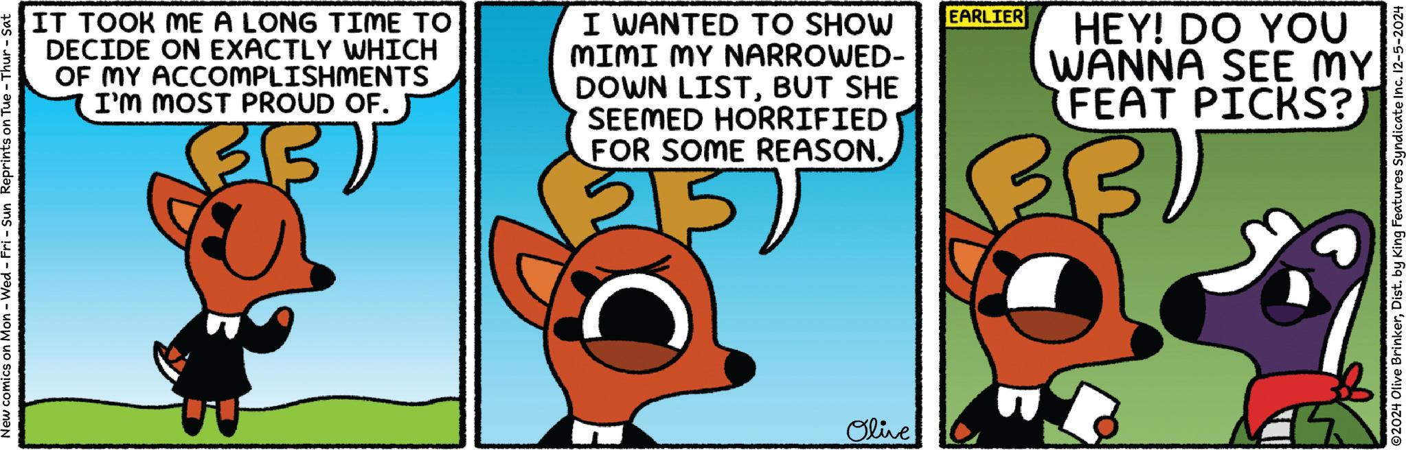 Drawing OCR: New comics on Mon - Wed - Fri - Sun Reprints on Tue - Thur - Sat IT TOOK ME A LONG TIME TO DECIDE ON EXACTLY WHICH OF MY ACCOMPLISHMENTS I'M MOST PROUD OF. I WANTED TO SHOW MIMI MY NARROWED- DOWN LISTBUT SHE SEEMED HORRIFIED FOR SOME REASON. ? 5 EARLIER HEY! DO YOU WANNA SEE MY FEAT PICKS?) Olive ©2024 Olive BrinkerDist. by King Features Syndicate Inc. 12-5-2024 New comics on Mon - Wed - Fri - Sun Reprints on Tue - Thur - Sat IT TOOK ME A LONG TIME TO DECIDE ON EXACTLY WHICH OF MY ACCOMPLISHMENTS I'M MOST PROUD OF . I WANTED TO SHOW MIMI MY NARROWED- DOWN LISTBUT SHE SEEMED HORRIFIED FOR SOME REASON . ? 5 EARLIER HEY ! DO YOU WANNA SEE MY FEAT PICKS ? ) Olive © 2024 Olive BrinkerDist . by King Features Syndicate Inc. 12-5-2024