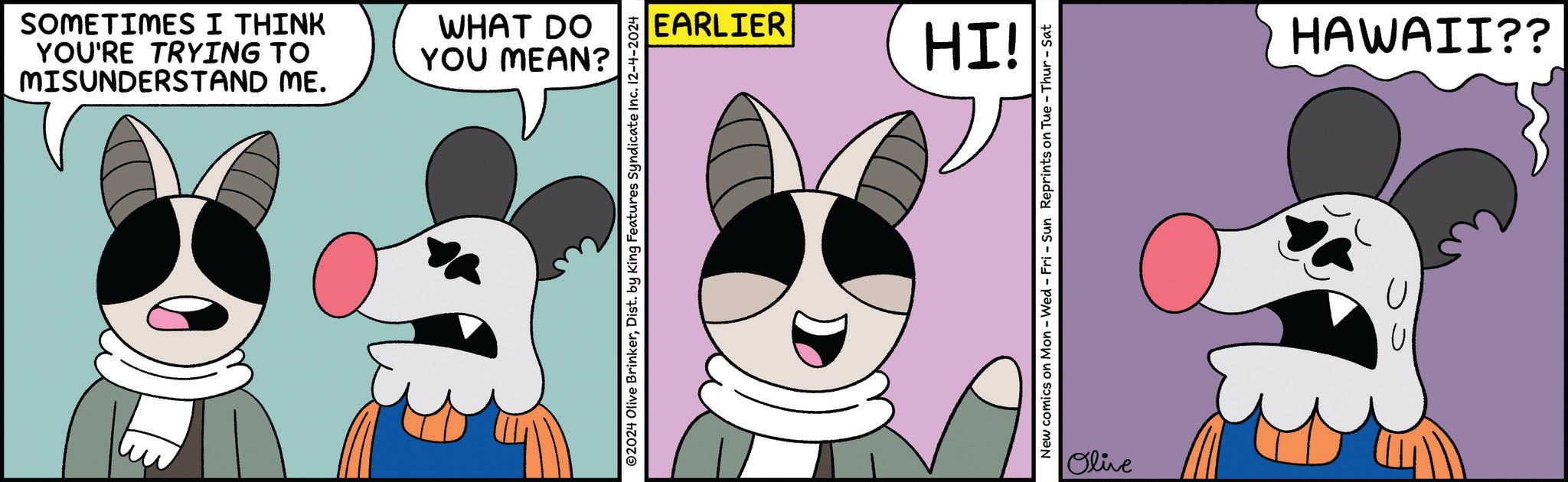 Pink OCR: MISUNDERSTAND ME. YOU'RE TRYING TO SOMETIMES I THINK YOU MEAN? WHAT DO ©2024 Olive BrinkerDist. by King Features Syndicate Inc. 12-4-2024 EARLIER HI! New comics on Mon - Wed - Fri - Sun Reprints on Tue - Thur-Sat Olive HAWAII?? MISUNDERSTAND ME . YOU'RE TRYING TO SOMETIMES I THINK YOU MEAN ? WHAT DO © 2024 Olive BrinkerDist . by King Features Syndicate Inc. 12-4-2024 EARLIER HI ! New comics on Mon - Wed - Fri - Sun Reprints on Tue - Thur - Sat Olive HAWAII ??