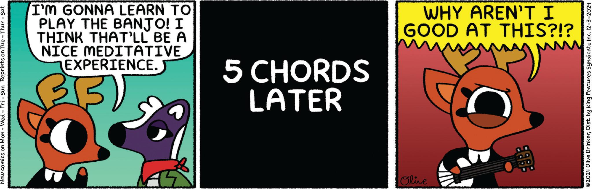 Illustration OCR: New comics on Mon - Wed - Fri - Sun Reprints on Tue-Thur - Sat I'M GONNA LEARN TO PLAY THE BANJO! I THINK THAT'LL BE A NICE MEDITATIVE EXPERIENCE. 5 CHORDS LATER WHY AREN'T I GOOD AT THIS?!? my Olive ©2024 Olive BrinkerDist. by King Features Syndicate Inc. 12-3-2024 New comics on Mon - Wed - Fri - Sun Reprints on Tue - Thur - Sat I'M GONNA LEARN TO PLAY THE BANJO ! I THINK THAT'LL BE A NICE MEDITATIVE EXPERIENCE . 5 CHORDS LATER WHY AREN'T I GOOD AT THIS ? ! ? my Olive © 2024 Olive BrinkerDist . by King Features Syndicate Inc. 12-3-2024