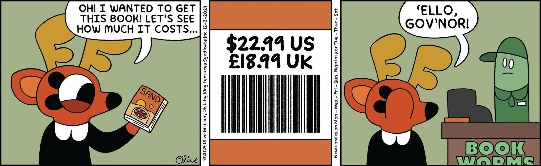 Happy OCR: 5/52 HOW MUCH IT COSTS... THIS BOOK! LET'S SEE OH! I WANTED TO GET SAND Olive £18.99 UK $22.99 US ©2024 Olive BrinkerDist. by King Features Syndicate Inc. 12-2-2024 New comics on Mon - Wed - Fri - Sun Reprints on Tue - Thur-Sat BR GOV'NOR! 'ELLO00 180 WORMC BOOK 5/52 HOW MUCH IT COSTS ... THIS BOOK ! LET'S SEE OH ! I WANTED TO GET SAND Olive £ 18.99 UK $ 22.99 US © 2024 Olive BrinkerDist . by King Features Syndicate Inc. 12-2-2024 New comics on Mon - Wed - Fri - Sun Reprints on Tue - Thur - Sat BR GOV'NOR ! ' ELLO00 180 WORMC BOOK