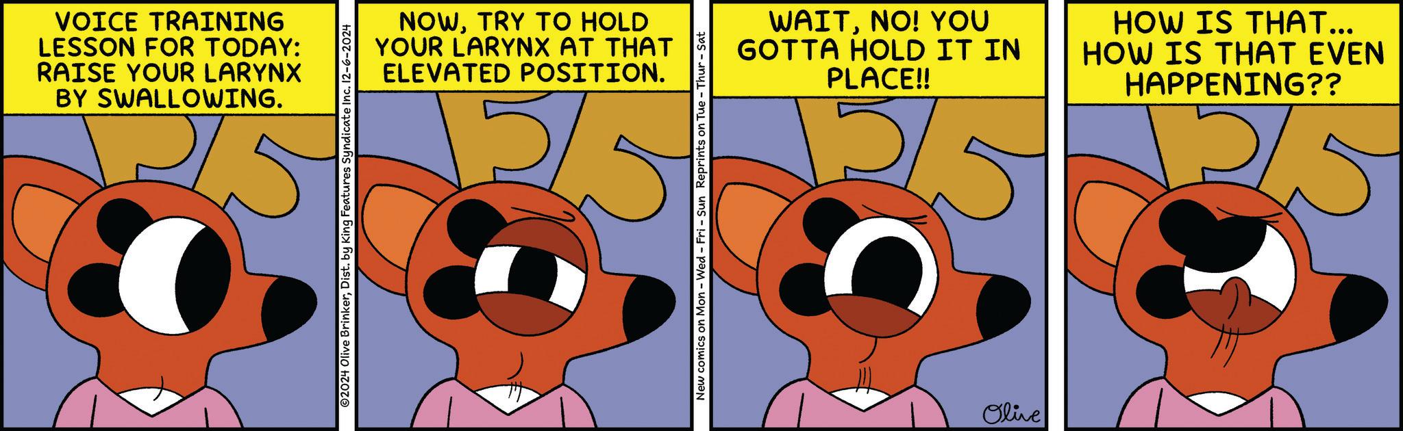 Art OCR: VOICE TRAINING LESSON FOR TODAY: RAISE YOUR LARYNX BY SWALLOWING. ©2024 Olive BrinkerDist. by King Features Syndicate Inc. 12-6-2024 NOWTRY TO HOLD YOUR LARYNX AT THAT ELEVATED POSITION. New comics on Mon - Wed - Fri - Sun Reprints on Tue - Thur- WAITNO! YOU GOTTA HOLD IT IN PLACE!! HOW IS THAT... HOW IS THAT EVEN HAPPENING?? 2/5 Olive VOICE TRAINING LESSON FOR TODAY : RAISE YOUR LARYNX BY SWALLOWING . © 2024 Olive BrinkerDist . by King Features Syndicate Inc. 12-6-2024 NOWTRY TO HOLD YOUR LARYNX AT THAT ELEVATED POSITION . New comics on Mon - Wed - Fri - Sun Reprints on Tue - Thur- WAITNO ! YOU GOTTA HOLD IT IN PLACE !! HOW IS THAT ... HOW IS THAT EVEN HAPPENING ?? 2/5 Olive
