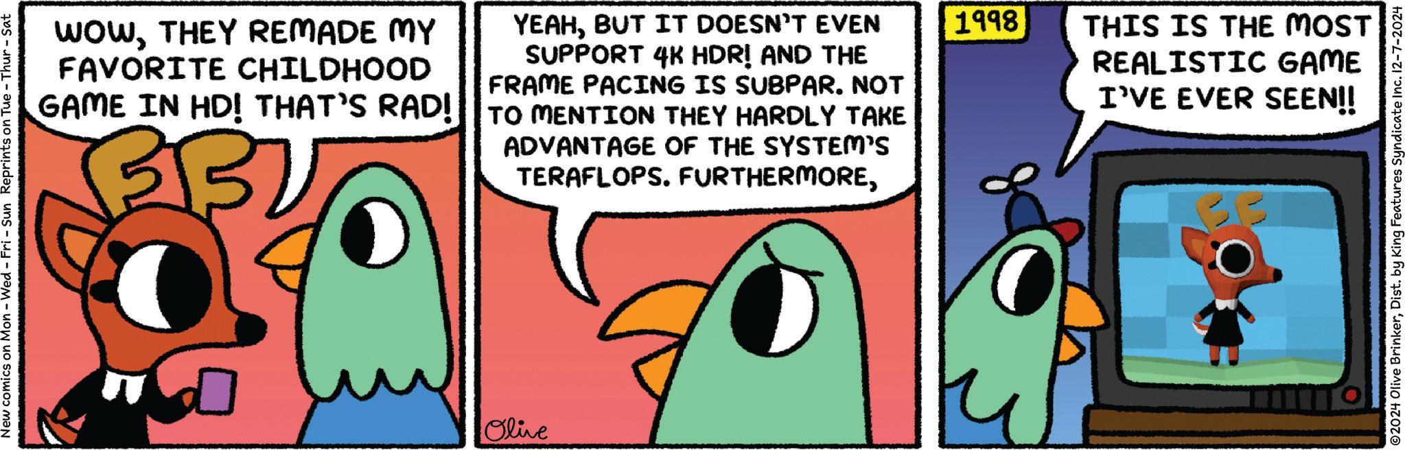 Art OCR: New comics on Mon - Wed - Fri - Sun Reprints on Tue - Thur - Sat WOWTHEY REMADE MY FAVORITE CHILDHOOD GAME IN HD! THAT'S RAD! YEAHBUT IT DOESN'T EVEN SUPPORT 4K HDR! AND THE FRAME PACING IS SUBPAR. NOT TO MENTION THEY HARDLY TAKE ADVANTAGE OF THE SYSTEM'S TERAFLOPS. FURTHERMORE1998 THIS IS THE MOST REALISTIC GAME I'VE EVER SEEN!! Olive ©2024 Olive BrinkerDist. by King Features Syndicate Inc. 12-7-2024 New comics on Mon - Wed - Fri - Sun Reprints on Tue - Thur - Sat WOWTHEY REMADE MY FAVORITE CHILDHOOD GAME IN HD ! THAT'S RAD ! YEAHBUT IT DOESN'T EVEN SUPPORT 4K HDR ! AND THE FRAME PACING IS SUBPAR . NOT TO MENTION THEY HARDLY TAKE ADVANTAGE OF THE SYSTEM'S TERAFLOPS . FURTHERMORE1998 THIS IS THE MOST REALISTIC GAME I'VE EVER SEEN !! Olive © 2024 Olive BrinkerDist . by King Features Syndicate Inc. 12-7-2024