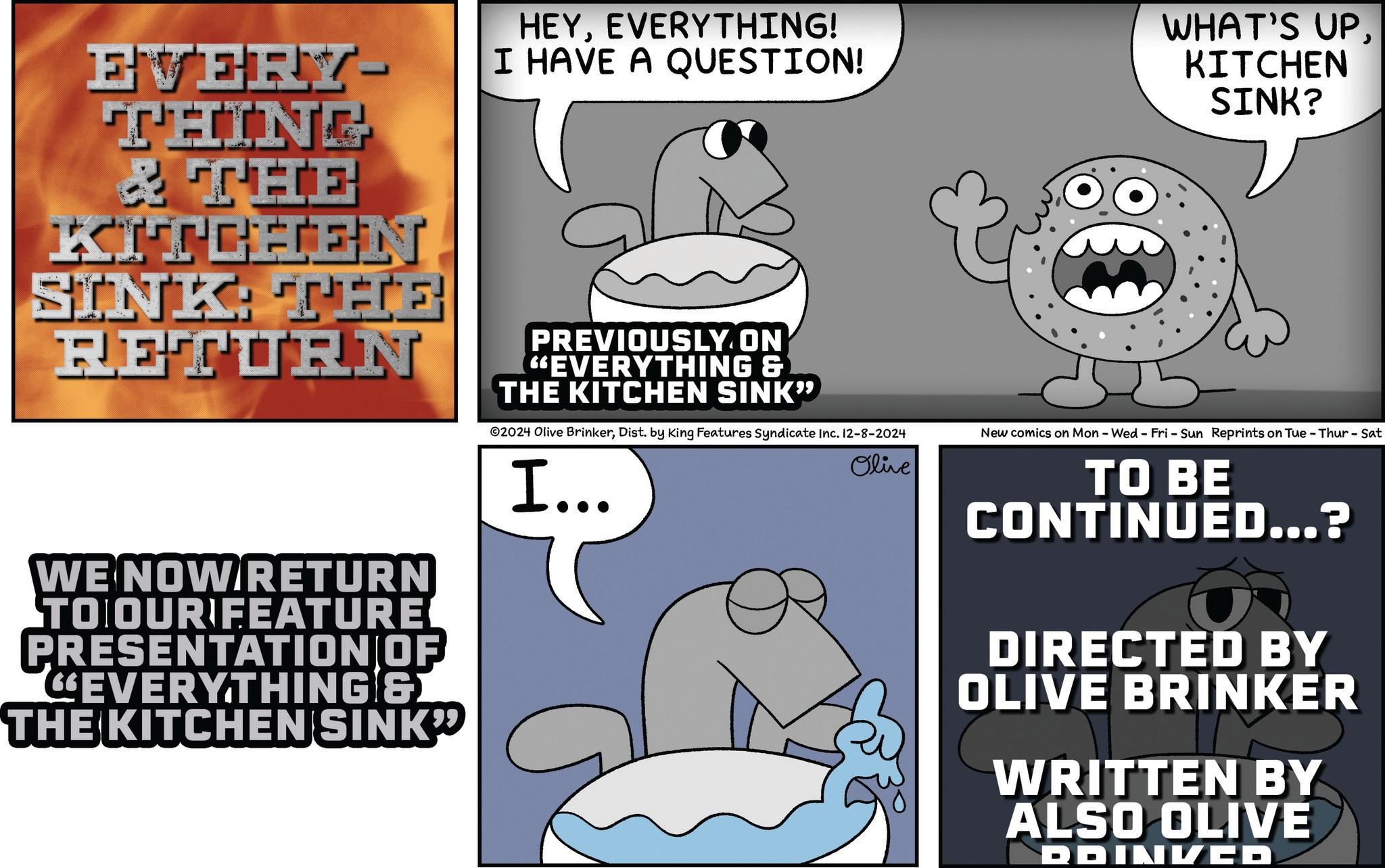 Happy OCR: EVERY- THING & THE KITCHEN SINK THE RETURN HEYEVERYTHING! I HAVE A QUESTION! PREVIOUSLY.ON "EVERYTHING & THE KITCHEN SINK" WHAT'S UPKITCHEN SINK? WE NOW RETURN TO OUR FEATURE PRESENTATION OF EVERYTHING & THE KITCHEN SINK" ©2024 Olive BrinkerDist. by King Features Syndicate Inc. 12-8-2024 New comics on Mon - Wed - Fri - Sun Reprints on Tue - Thur - Sat I….. Olive TO BE CONTINUED...? DIRECTED BY OLIVE BRINKER WRITTEN BY ALSO OLIVE DDINKED EVERY- THING & THE KITCHEN SINK THE RETURN HEYEVERYTHING ! I HAVE A QUESTION ! PREVIOUSLY.ON " EVERYTHING & THE KITCHEN SINK " WHAT'S UPKITCHEN SINK ? WE NOW RETURN TO OUR FEATURE PRESENTATION OF EVERYTHING & THE KITCHEN SINK " © 2024 Olive BrinkerDist . by King Features Syndicate Inc. 12-8-2024 New comics on Mon - Wed - Fri - Sun Reprints on Tue - Thur - Sat I … .. Olive TO BE CONTINUED ... ? DIRECTED BY OLIVE BRINKER WRITTEN BY ALSO OLIVE DDINKED