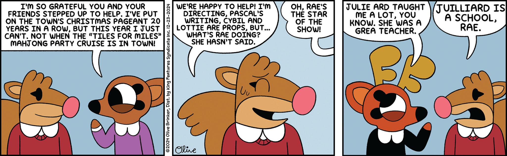 Fiction OCR: I'M SO GRATEFUL YOU AND YOUR FRIENDS STEPPED UP TO HELP. I'VE PUT ON THE TOWN'S CHRISTMAS PAGEANT 20 YEARS IN A ROWBUT THIS YEAR I JUST CAN'T. NOT WHEN THE "TILES FOR MILES" MAHJONG PARTY CRUISE IS IN TOWN! ©2024 Olive BrinkerDist. by King Features Syndicate Inc. 12-23-2024 Olive WE'RE HAPPY TO HELP! I'M DIRECTINGPASCAL'S WRITINGCYBIL AND LOTTIE ARE PROPSBUT... WHAT'S RAE DOING? SHE HASN'T SAID. OHRAE'S THE STAR OF THE SHOW! JULIE ARD TAUGHT JUILLIARD IS ME A LOTYOU KNOW. SHE WAS A GREA TEACHER. A SCHOOLRAE. I'M SO GRATEFUL YOU AND YOUR FRIENDS STEPPED UP TO HELP . I'VE PUT ON THE TOWN'S CHRISTMAS PAGEANT 20 YEARS IN A ROWBUT THIS YEAR I JUST CAN'T . NOT WHEN THE " TILES FOR MILES " MAHJONG PARTY CRUISE IS IN TOWN ! © 2024 Olive BrinkerDist . by King Features Syndicate Inc. 12-23-2024 Olive WE'RE HAPPY TO HELP ! I'M DIRECTINGPASCAL'S WRITINGCYBIL AND LOTTIE ARE PROPSBUT ... WHAT'S RAE DOING ? SHE HASN'T SAID . OHRAE'S THE STAR OF THE SHOW ! JULIE ARD TAUGHT JUILLIARD IS ME A LOTYOU KNOW . SHE WAS A GREA TEACHER . A SCHOOLRAE .