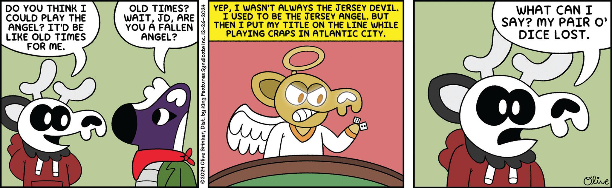 Graphic design OCR: DO YOU THINK I COULD PLAY THE ANGEL? IT'D BE LIKE OLD TIMES FOR ME. OLD TIMES? WAITARE YOU A FALLEN ANGEL? YEPI WASN'T ALWAYS THE JERSEY DEVIL. I USED TO BE THE JERSEY ANGEL. BUT THEN I PUT MY TITLE ON THE LINE WHILE PLAYING CRAPS IN ATLANTIC CITY. WHAT CAN I SAY? MY PAIR O' DICE LOST. 02024 Olive BrinkerDist. by King Features Syndicate Inc. 12-26-2024 Olive DO YOU THINK I COULD PLAY THE ANGEL ? IT'D BE LIKE OLD TIMES FOR ME . OLD TIMES ? WAITARE YOU A FALLEN ANGEL ? YEPI WASN'T ALWAYS THE JERSEY DEVIL . I USED TO BE THE JERSEY ANGEL . BUT THEN I PUT MY TITLE ON THE LINE WHILE PLAYING CRAPS IN ATLANTIC CITY . WHAT CAN I SAY ? MY PAIR O ' DICE LOST . 02024 Olive BrinkerDist . by King Features Syndicate Inc. 12-26-2024 Olive
